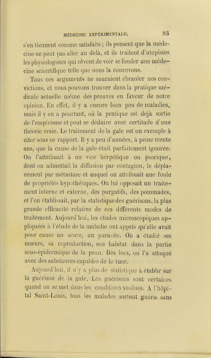 s'en tiennent comme satisfaits ; ils pensent que la méde- cine ne peut pas aller au delà, et ils traitent d'utopistes les physiologistes qui rêvent de voir se fonder une méde- cine scientifique telle que nous la concevons. Tous ces arguments ne sauraient ébranler nos con- victions, et nous pouvons trouver dans la pratique mé- dicale actuelle même des preuves en faveur de notre opinion. En effet, il y a encore bien peu de maladies, mais il y en a pourtant, où la pratique est déjà sortie de Tempirisme et peut se déduire avec certitude d'une théorie vraie. Le traitement delà gale est un exemple à citer sous ce rapport. Il y a peu d'années, à peine trente ans, que la cause de la gale était parfaitement ignorée. On l'attribuait à un vice hérpétique ou psorique, dont on admettait la diffusion par contagion, le dépla- cement par métastase et auquel on attribuait une foule de propriétés hypothétiques. On lui opposait un traite- ment, interne et externe, des purgatifs, des pommades, et l'on établissait, par la statistique des guérisons, la plus grande efficacité relative de ces différents modes de traitement. Aujourd'hui, les études microscopiques ap- pliquées à l'étude de la maladie ont appris qu'elle avait pour cause un acare, un parasite. On a étudié ses mœurs, sa reproduction, son habitat dans la partie sous-épidermique de la peau. Dès lors, on l'a attaqué avec des substances capables de le tuer. Aujourd'hui, il n'y a plus de statistique à établir sur la guérison de la gale. Les guérisons sont certaines quand on se met dans les conditions voulues. A l'hôpi- tal Saint-Louis, tous les malades sortent guéris sans