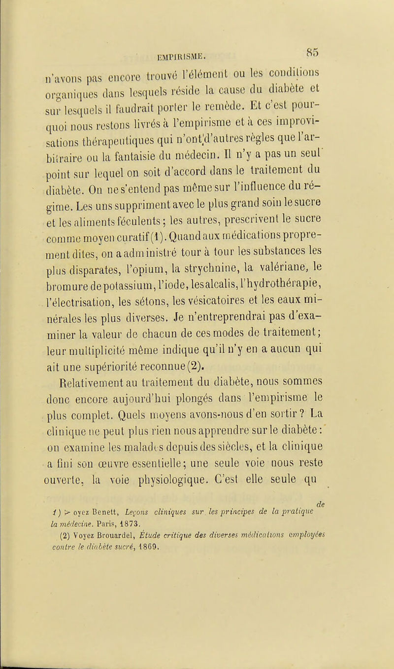 EMPIRISME. n'avons pas encore trouvé l'élément ou les conditions or^aniques dans lesquels réside la cause du diabète et sur lesquels il faudrait porter le remède. Et c'est pour- quoi nous restons livrés à l'empirisme et à ces improvi- sations thérapeutiques qui n'ont;d'autres règles quel'ar- bilraire ou la fantaisie du médecin. Il n'y a pas un seul point sur lequel on soit d'accord dans le traitement du diabète. On ne s'entend pas même sur l'influence du ré- gime. Les uns suppriment avec le plus grand soin le sucre et les aliments féculents; les autres, prescrivent le sucre comme moyen curatif(l). Quand aux médications propre- ment dites, on a administré tour à tour les substances les plus disparates, l'opium, la strychnine, la valériane, le bromure depotassium, l'iode, lesalcalis, l'hydrothérapie, l'électrisation, les sétons, les vésicatoires et les eaux mi- nérales les plus diverses. Je n'entreprendrai pas d'exa- miner la valeur de chacun de ces modes do traitement; leur multiplicité même indique qu'il n'y en a aucun qui ait une supériorité reconnue(2). Relativement au traitement du diabète, nous sommes donc encore aujourd'hui plongés dans l'empirisme le plus complet. Quels moyens avons-nous d'en sortir? La clinique ne peut plus rien nous apprendre sur le diabète : on examine les malade s depuis des siècles, et la clinique a fini son œuvre essentielle; une seule voie nous reste ouverte, la voie physiologique. C'est elle seule qu de / j > oyez Benett, Leçons cliniques sur les principes de la pratique la médecine. Paris, 1873. (2) Voyez Brouardel, Étude critique des diverses médications employées contre le diabète sucré, 1869.