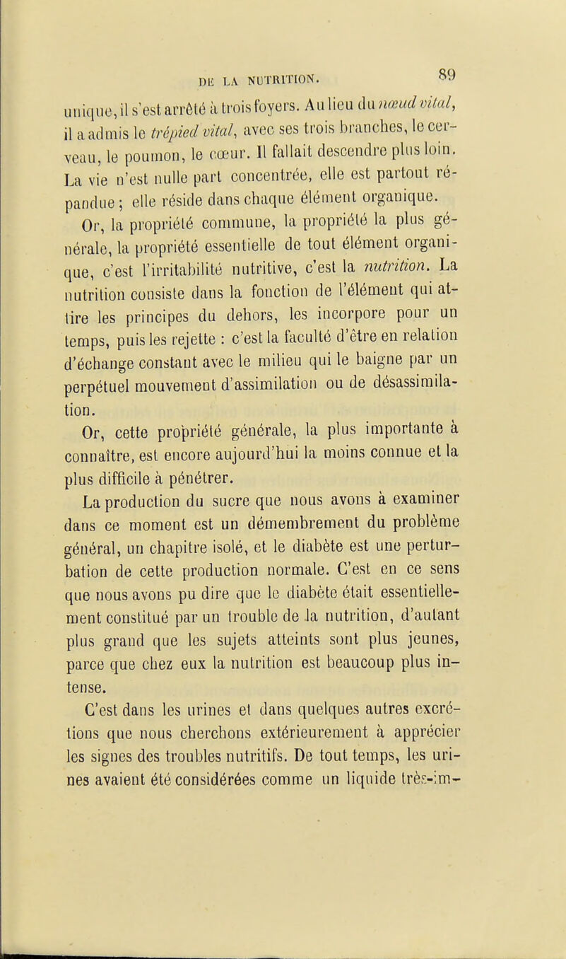 DU LA NUTRITION. ^'^ uiiiqucil s'est arrêté à troisfoyers. Aulieu du nœudvKal, il a admis le trépied vital, avec ses trois branches, le cer- veau, le poumon, le cœur. Il fallait descendre plus loin. La vie n'est nulle pari concentrée, elle est partout ré- pandue ; elle réside dans chaque élément organique. Or, la propriété commune, la propriété la plus gé- nérale, la propriété essentielle de tout élément organi- que, c'est l'irritabilité nutritive, c'est la nutrition. La nutrition consiste dans la fonction de l'élément qui at- tire les principes du dehors, les incorpore pour un temps, puis les rejette : c'est la faculté d'être en relation d'échange constant avec le milieu qui le baigne par un perpétuel mouvement d'assimilation ou de désassimila- tion. Or, cette propriété générale, la plus importante à connaître, est encore aujourd'hui la moins connue et la plus difficile à pénétrer. La production du sucre que nous avons à examiner dans ce moment est un démembrement du problème général, un chapitre isolé, et le diabète est une pertur- bation de cette production normale. C'est en ce sens que nous avons pu dire que le diabète était essentielle- ment constitué par un trouble de la nutrition, d'autant plus grand que les sujets atteints sont plus jeunes, parce que chez eux la nutrition est beaucoup plus in- tense. C'est dans les urines et dans quelques autres excré- tions que nous cherchons extérieurement à apprécier les signes des troubles nutritifs. De tout temps, les uri- nes avaient été considérées comme un liquide trè^-im-