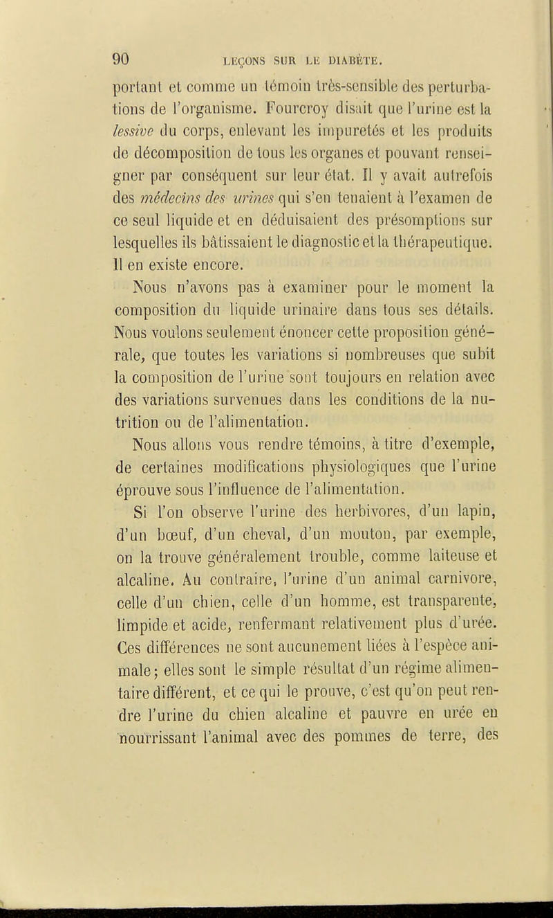 portant et comme un témoin très-sensible des perturba- tions de l'organisme. Fourcroy disait que l'urine est la lessive du corps, enlevant les impuretés et les produits de décomposition de tous les organes et pouvant rensei- gner par conséquent sur leur état. Il y avait autrefois des médecins des urines qui s'en tenaient à Texamen de ce seul liquide et en déduisaient des présomptions sur lesquelles ils bâtissaient le diagnostic et la thérapeutique. Il en existe encore. Nous n'avons pas à examiner pour le moment la composition du liquide urinaire dans tous ses détails. Nous voulons seulement énoncer cette proposition géné- rale, que toutes les variations si nombreuses que subit la composition de l'urine sont toujours en relation avec des variations survenues dans les conditions de la nu- trition ou de l'alimentation. Nous allons vous rendre témoins, à titre d'exemple, de certaines modifications physiologiques que l'urine éprouve sous l'influence de l'alimentation. Si l'on observe l'urine des herbivores, d'un lapin, d'un bœuf, d'un cheval, d'un mouton, par exemple, on la trouve généralement trouble, comme laiteuse et alcaline. Au contraire, l'urine d'un animal Carnivore, celle d'un chien, celle d'un homme, est transparente, limpide et acide, renfermant relativement plus d'urée. Ces différences ne sont aucunement bées à l'espèce ani- male; elles sont le simple résultat d'un régime alimen- taire différent, et ce qui le prouve, c'est qu'on peut ren- dre l'urine du chien alcaline et pauvre en urée eu nourrissant l'animal avec des pommes de terre, des