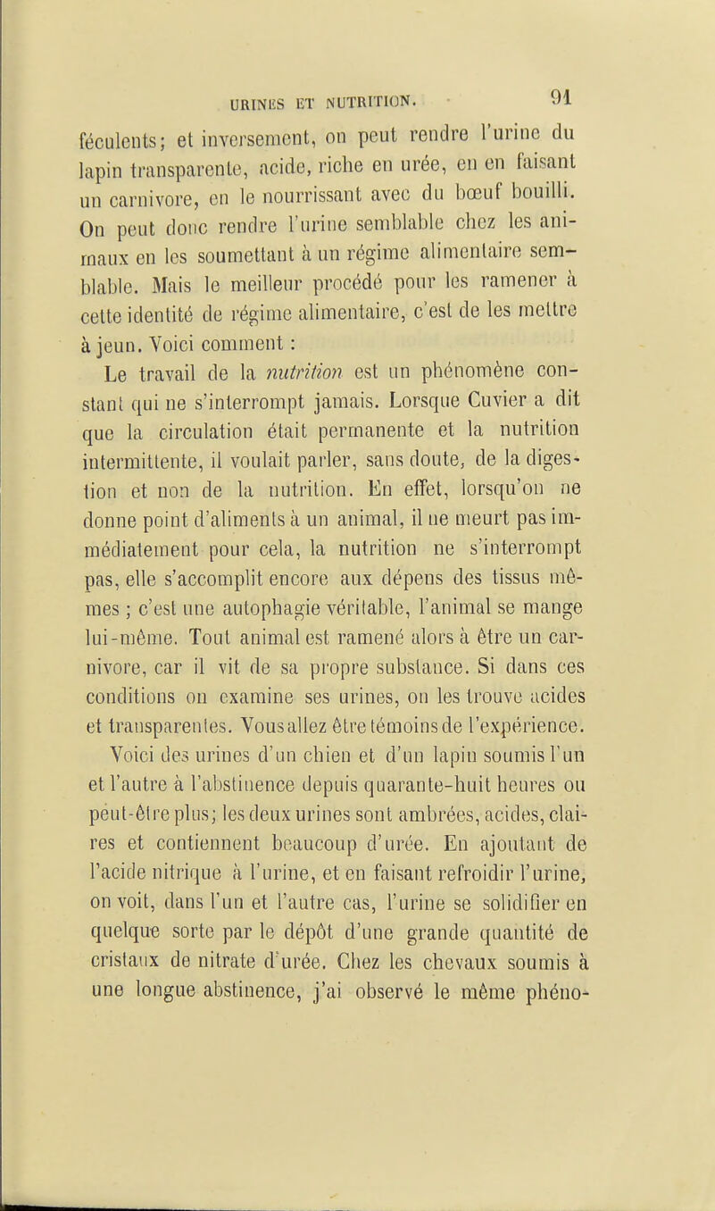 URINIÎS ET NUTRITION. ^^1 féculents; et inversement, on peut rendre l'urine du lapin transparente, acide, riche en urée, en en faisant un Carnivore, en le nourrissant avec du bœuf bouilli. On peut donc rendre l'urine semblable chez les ani- maux en les soumettant à un régime alimentaire sem- blable. Mais le meilleur procédé pour les ramener à cette identité de régime alimentaire, c'est de les mettre à jeun. Voici comment : Le travail de la nutrition est un phénomène con- stant qui ne s'interrompt jamais. Lorsque Cuvier a dit que la circulation était permanente et la nutrition intermittente, il voulait parler, sans doute, de la diges- tion et non de la nutrition. En effet, lorsqu'on ne donne point d'aliments à un animal, il ne meurt pas im- médiatement pour cela, la nutrition ne s'interrompt pas, elle s'accomplit encore aux dépens des tissus mô- mes ; c'est une autophagie véritable, l'animal se mange lui-môme. Tout animal est ramené alors à être un Car- nivore, car il vit de sa propre substance. Si dans ces conditions on examine ses urines, on les trouve acides et transparentes. Vousallez êtretémoinsde l'expérience. Voici des urines d'un chien et d'un lapin soumis l'un et l'autre à l'abstinence depuis quarante-huit heures ou peut-ôtre plus; les deux urines sont ambrées, acides, clai- res et contiennent beaucoup d'urée. En ajoutant de Tacide nitrique à l'urine, et en faisant refroidir l'urine, on voit, dans l'un et l'autre cas, l'urine se solidifier en quelque sorte par le dépôt d'une grande quantité de cristaux de nitrate d'urée. Chez les chevaux soumis à une longue abstinence, j'ai observé le même phéno-