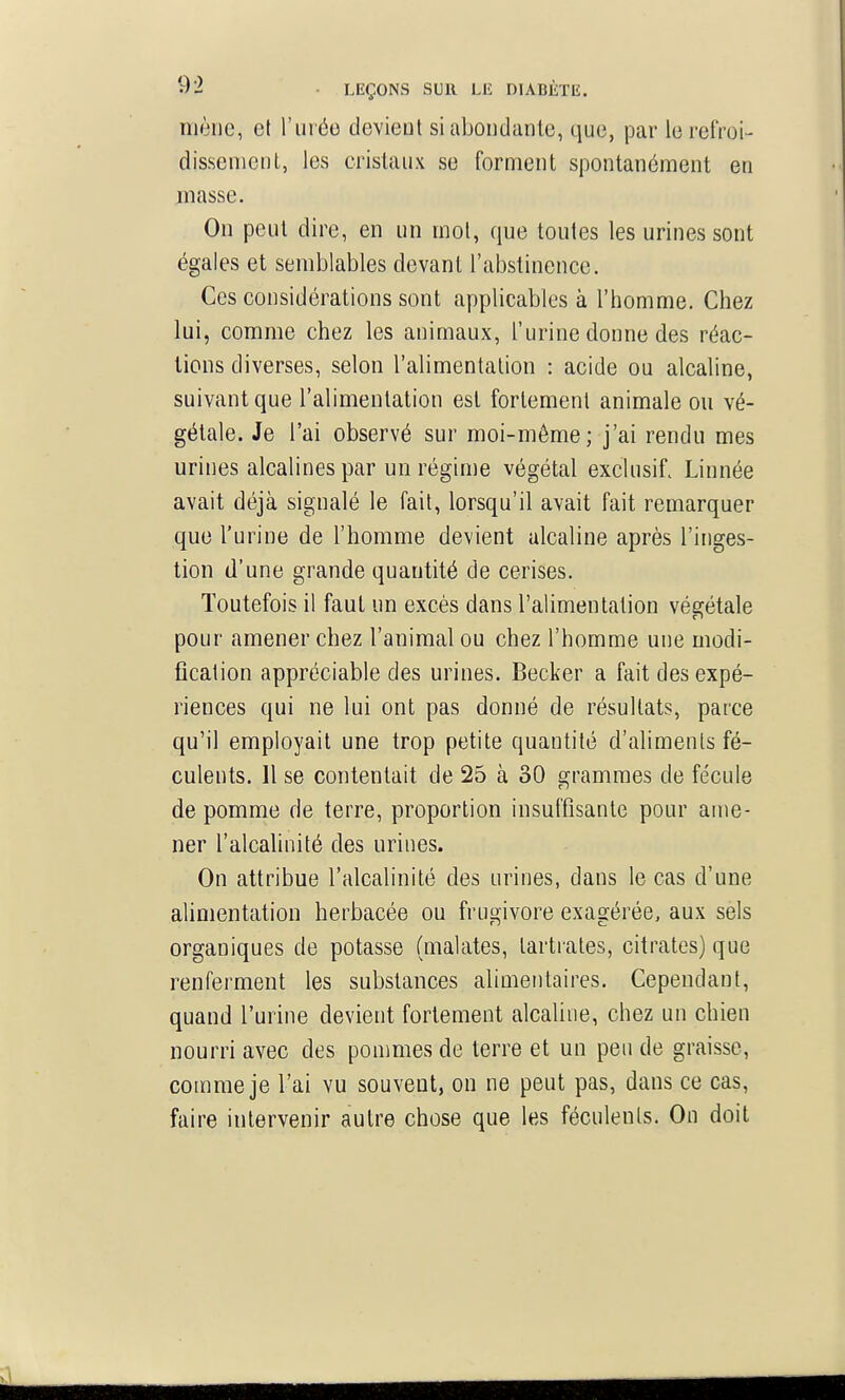 mène, et ruréo devient si abondante, que, par le refroi- dissement, les cristaux se forment spontanément en masse. On peut dire, en un mot, que toutes les urines sont égales et semblables devant l'abstinence. Ces considérations sont applicables à l'homme. Chez lui, comme chez les animaux, l'urine donne des réac- tions diverses, selon l'alimentation : acide ou alcaline, suivant que l'alimentation est fortement animale ou vé- gétale. Je l'ai observé sur moi-même; j'ai rendu mes urines alcalines par un régime végétal exclusif. Linnée avait déjà signalé le fait, lorsqu'il avait fait remarquer que l'urine de l'homme devient alcaline après l'inges- tion d'une grande quantité de cerises. Toutefois il faut un excès dans l'alimentation végétale pour amener chez l'animal ou chez l'homme une modi- fication appréciable des urines. Becker a fait des expé- riences qui ne lui ont pas donné de résultats, parce qu'il employait une trop petite quantité d'aliments fé- culents. H se contentait de 25 à 30 grammes de fécule de pomme de terre, proportion insuffisante pour ame- ner l'alcalinité des urines. On attribue l'alcalinité des urines, dans le cas d'une alimentation herbacée ou frugivore exagérée, aux sèls organiques de potasse (malates, lartrales, citrates) que renferment les substances alimentaires. Cependant, quand l'urine devient fortement alcaline, chez un chien nourri avec des ponmies de terre et un peu de graisse, comme je l'ai vu souvent, on ne peut pas, dans ce cas, faire intervenir autre chose que les féculents. On doit