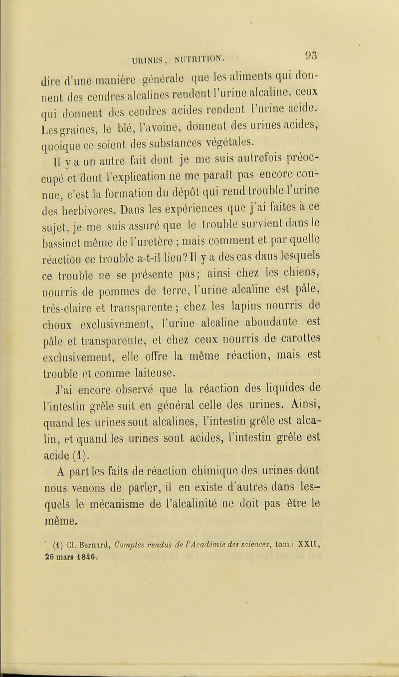 UUINliS, NUTRITION. dire d'une manière générale que les aliments qui don- rient des cendres alcalines rendent l'urine alcaline, ceux qui donnent des cendres acides rendent l'urine acide. Les graines, le blé, Tavoine, donnent des urines acides, quoique ce soient des substances végétales. Il y a un autre fait dont je me suis autrefois préoc- cupé et dont l'explication ne me paraît pas encore con- nue, c'est la formation du dépôt qui rend trouble l'urine des herbivores. Dans les expériences que j'ai faites à ce sujet, je me suis assuré que le trouble survient dans le bassinet môme de l'uretère ; mais comment et par quelle réaction ce trouble a-t-il lieu? Il y a des cas dans lesquels ce trouble ne se présente pas; ainsi chez les chiens, nourris de pommes de terre, l'urine alcaline est pâle, très-claire et transparente ; chez les lapins nourris de choux exclusivement, l'urine alcaline abondante est pâle et transparente, et chez ceux nourris de carottes exclusivement, elle offre la même réaction, mais est trouble et comme laiteuse. J'ai encore observé que la réaction des liquides de l'intestin grêle suit en général celle des urines. Ainsi, quand les urines sont alcalines, l'intestin grêle est alca- hn, et quand les urines sont acides, l'intestin grêle est acide (1). A parties faits de réaction chimique des urines dont nous venons de parler, il en existe d'autres dans les- quels le mécanisme de l'alcalinité ne doit pas être le même. (1) Cl. Bernard, Comptes rendus de l'Académie des sciences, to:ii: XXII, 26 mars 18&6.