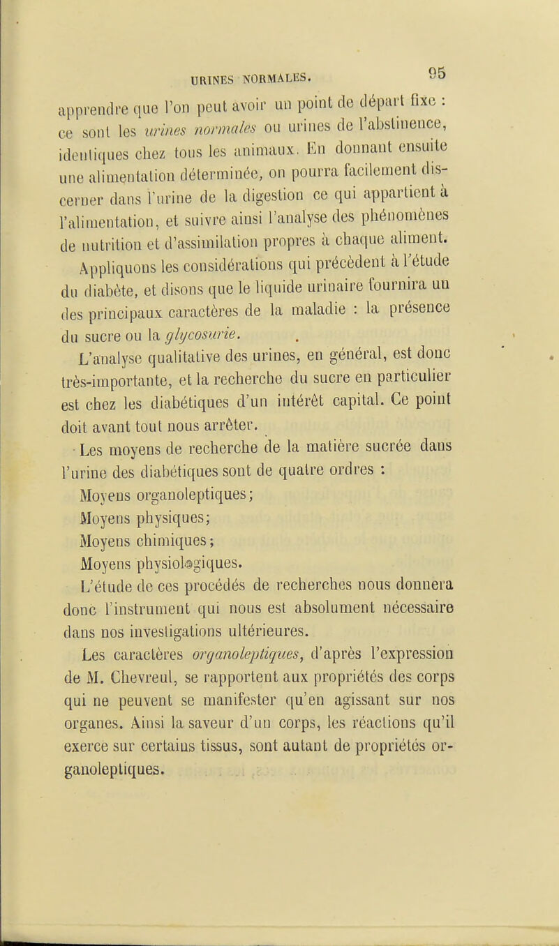 URINES NORMALES. apprendre que l'on peut avoir un point de départ fixe : ce sont les urines normales on urines de l'abslinence, identiques chez tous les animaux. En donnant ensuite une alimentation déterminée, on pourra facilement dis- cerner dans l'urine de la digestion ce qui appartient à l'alimentation, et suivre ainsi l'analyse des phénomènes de nutrition et d'assimilation propres à chaque aliment. Appliquons les considérations qui précèdent àTétude du diabète, et disons que le liquide urinaire fournira uu des principaux caractères de la maladie : la présence du sucre ou la glycosurie. L'analyse qualitative des urines, en général, est donc très-importante, et la recherche du sucre en particulier est chez les diabétiques d'un intérêt capital. Ce point doit avant tout nous arrêter. ■ Les moyens de recherche de la matière sucrée dans l'urine des diabétiques sont de quatre ordres : Moyens orgauoleptiques ; Moyens physiques; Moyens chimiques ; Moyens physiologiques. L'étude de ces procédés de recherches nous donnera donc l'instrument qui nous est absolument nécessaire dans nos investigations ultérieures. Les caractères organoleptiques, d'après l'expression de M. Chevreul, se rapportent aux propriétés des corps qui ne peuvent se manifester qu'en agissant sur nos organes. Ainsi la saveur d'un corps, les réactions qu'il exerce sur certaius tissus, sont autant de propriétés or- ganoleptiques.