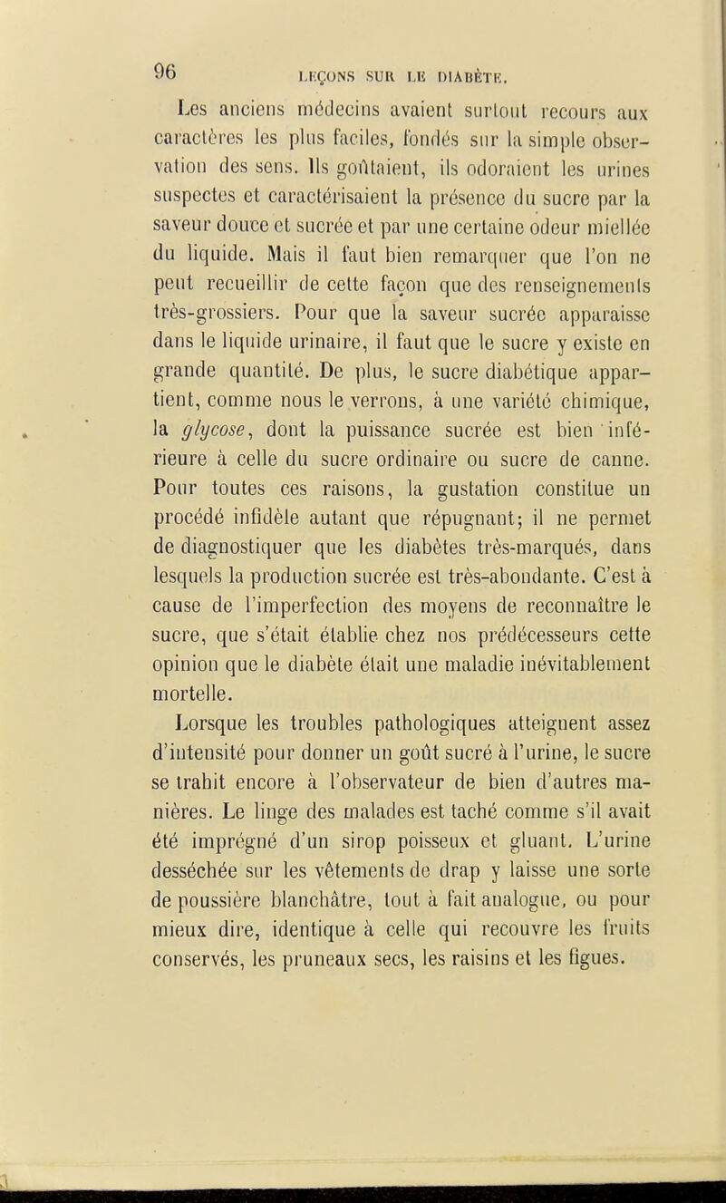 Les anciens médecins avaient surtout recours aux caractères les plus faciles, fonrlés sur la simple obser- vation des sens. Us goûtaient, ils odoraient les urines suspectes et caractérisaient la présence du sucre par la saveur douce et sucrée et par une certaine odeur miellée du liquide. Mais il faut bien remarquer que l'on ne peut recueillir de cette façon que des renseignements très-grossiers. Pour que la saveur sucrée apparaisse dans le liquide urinaire, il faut que le sucre y existe en grande quantité. De plus, le sucre diabétique appar- tient, comme nous le verrons, à une variété chimique, la giycose, dont la puissance sucrée est bien infé- rieure à celle du sucre ordinaire ou sucre de canne. Pour toutes ces raisons, la gustation constitue un procédé infidèle autant que répugnant; il ne permet de diagnostiquer que les diabètes très-marqués, dans lesquels la production sucrée est très-abondante. C'est à cause de l'imperfection des moyens de reconnaître le sucre, que s'était établie chez nos prédécesseurs cette opinion que le diabète était une maladie inévitablement mortelle. Lorsque les troubles pathologiques atteignent assez d'intensité pour donner un goût sucré à l'urine, le sucre se trahit encore à l'observateur de bien d'autres ma- nières. Le linge des malades est taché comme s'il avait été imprégné d'un sirop poisseux et gluant. L'urine desséchée sur les vêtements de drap y laisse une sorte de poussière blanchâtre, tout à fait analogue, ou pour mieux dire, identique à celle qui recouvre les fruits conservés, les pruneaux secs, les raisins et les figues.