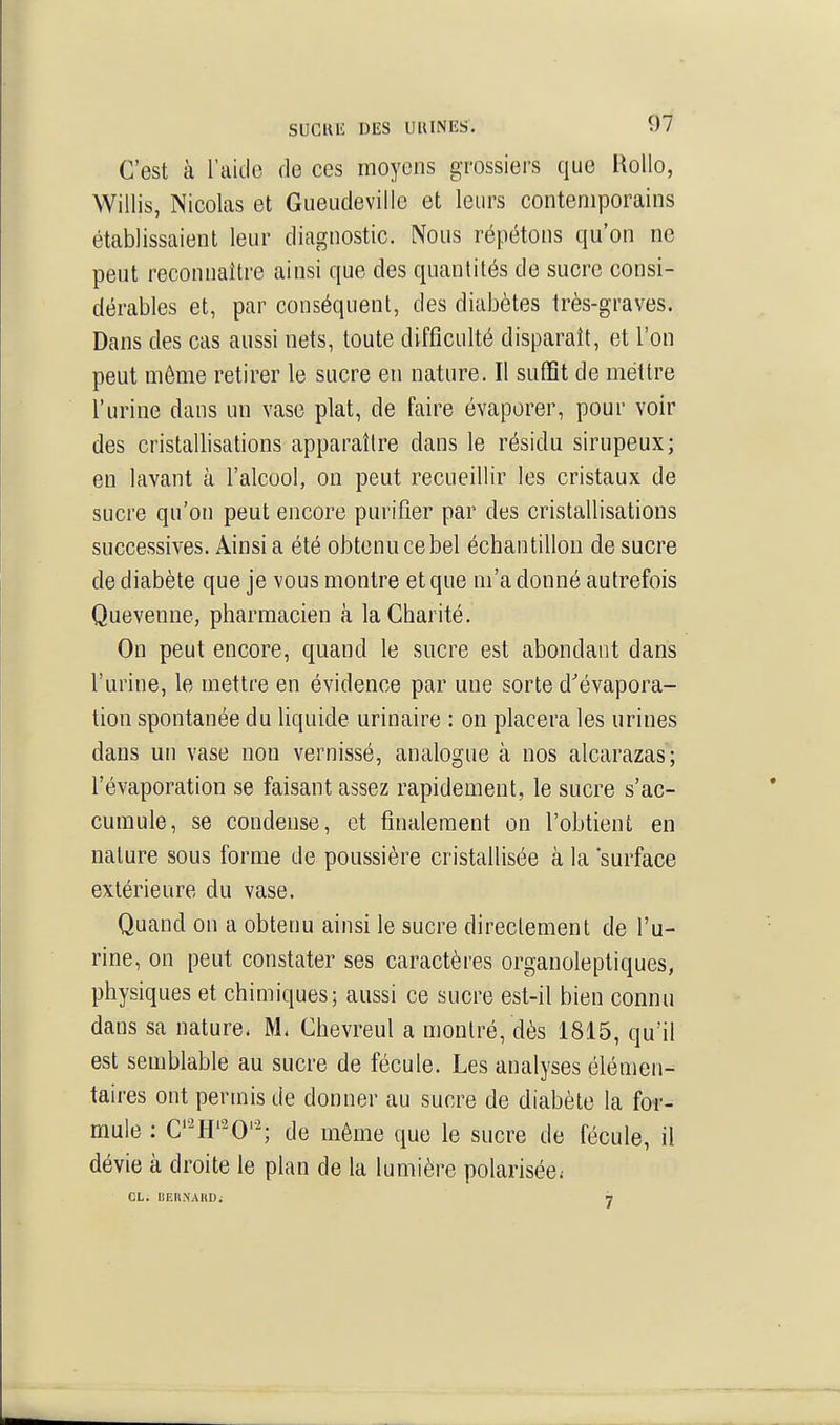 C'est à l'aide de ces moyens grossiers que Rollo, Willis, Nicolas et Giieudevillc et leurs contemporains établissaient leur diagnostic. Nous répétons qu'on ne peut reconnaître ainsi que des quantités de sucre consi- dérables et, par conséquent, des diabètes très-graves. Dans des cas aussi nets, toute difficulté disparaît, et l'on peut môme retirer le sucre en nature. Il suffit de mettre l'urine dans un vase plat, de faire évaporer, pour voir des cristallisations apparaître dans le résidu sirupeux; en lavant à l'alcool, on peut recueillir les cristaux de sucre qu'on peut encore purifier par des cristallisations successives. Ainsi a été obtenu ce bel échantillon de sucre de diabète que je vous montre et que m'a donné autrefois Quevenne, pharmacien à la Charité. On peut encore, quand le sucre est abondant dans l'urine, le mettre en évidence par une sorte d'évapora- tion spontanée du liquide urinaire : on placera les urines dans un vase non vernissé, analogue à nos alcarazas'; l'évaporation se faisant assez rapidement, le sucre s'ac- cumule, se condense, et finalement on l'obtient en nature sous forme de poussière cristallisée à la 'surface extérieure du vase. Quand on a obtenu ainsi le sucre directement de l'u- rine, on peut constater ses caractères organoleptiques, physiques et chimiques; aussi ce sucre est-il bien connu dans sa nature. M. Chevreul a montré, dès 1815, qu'il est semblable au sucre de fécule. Les analyses élémen- taires ont permis de donner au sucre de diabète la foi- mule : C''H''^0; de même que le sucre de fécule, il dévie à droite le plan de la lumière polarisée. CL. BKIlNAItD; 7