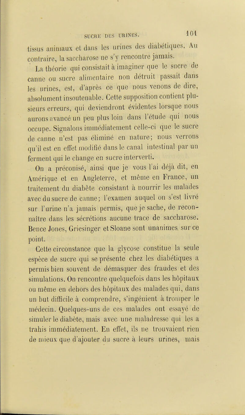 SUCRIi Dl'S URINES. iU« tissus auiniaux et dans les urines des diabétiques. Au contraire, la saccharose ne s'y rencontre jamais. La théorie qui consistait à imaginer que le sucre de canne ou sucre alimentaire non détruit passait dans les urines, est, d'après ce que nous venons de dire, absolument insoutenable. Cette supposition contient plu- sieurs erreurs, qui deviendront évidentes lorsque nous aurons avancé un peu plus loin dans l'étude qui nous occupe. Signalons immédiatement celle-ci que le sucre de canne n'est pas éliminé en nature; nous verrons qu'il est en effet modifié dans le canal intestinal par un ferment qui le change en sucre interverti. On a préconisé, ainsi que je vous Tai déjà dit, en Amérique et en Angleterre, et môme en France, un traitement du diabète consistant à nourrir les malades avec du sucre de canne; l'examen auquel on s'est livré sur l'urine n'a jamais permis, que je sache, de recon- naître dans les sécrétions aucune trace de saccharose. Bence Jones, Griesinger et Sloane sont unanimes, sur ce point. Cette circonstance que la glycose constitue la seule espèce de sucre qui se présente chez les diabétiques a permis bien souvent de démasquer des fraudes et des simulations. On rencontre quelquefois dans les hôpitaux ou même en dehors des hôpitaux des malades qui, dans un but difficile à comprendre, s'ingénient à tromper le médecin. Quelques-uns de ces malades ont essayé de simuler le diabète, mais avec une maladresse qui les a trahis immédiatement. En effet, ils ne trouvaient rien de mieux que d'ajouter du sucre à leurs urines, mais