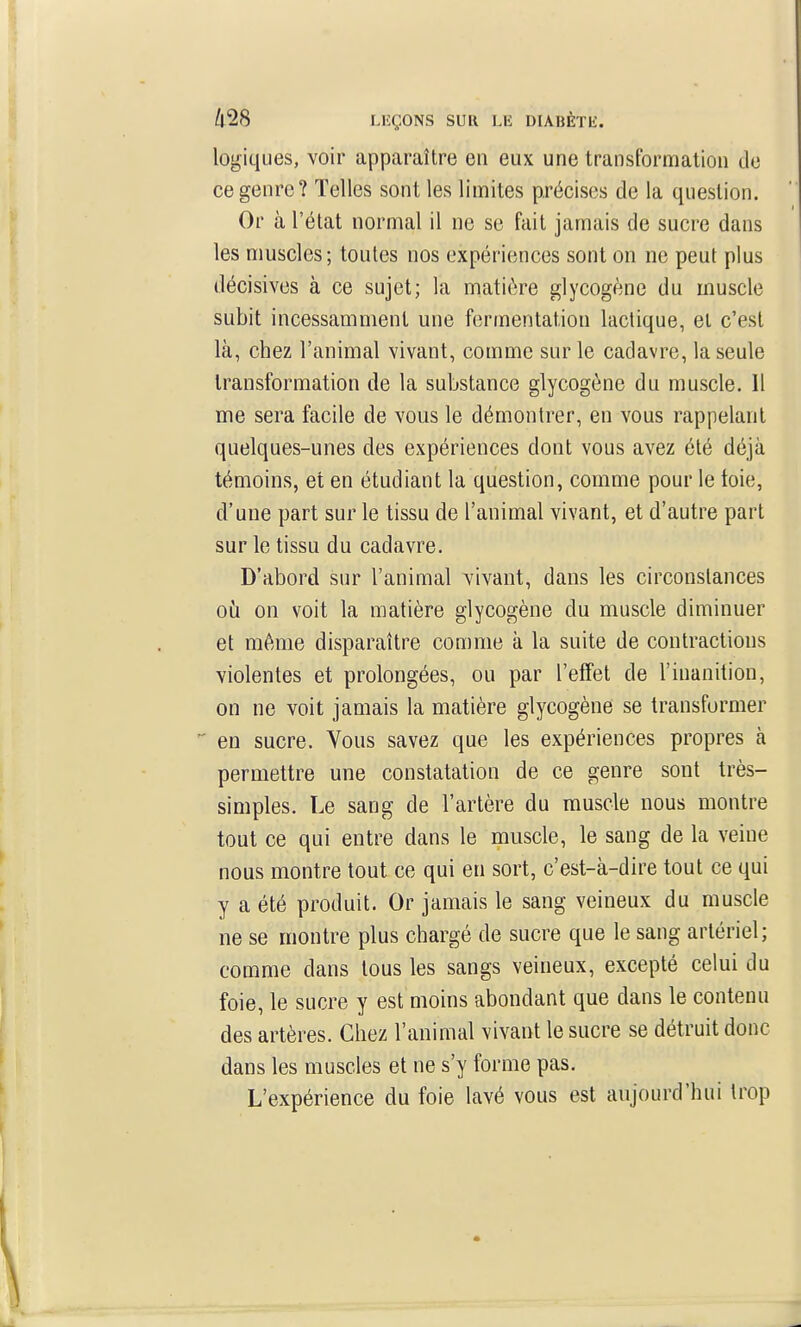 logiques, voir apparaître en eux une transformation do ce genre? Telles sont les limites précises de la question. Or à l'état normal il ne se fait jamais de sucre dans les muscles; toutes nos expériences sont on ne peut plus décisives à ce sujet; la matière glycogène du muscle subit incessamment une fermentation lactique, et c'est là, chez l'animal vivant, comme sur le cadavre, la seule transformation de la substance glycogène du muscle. 11 me sera facile de vous le démontrer, en vous rappelant quelques-unes des expériences dont vous avez été déjà témoins, et en étudiant la question, comme pour le toie, d'une part sur le tissu de l'animal vivant, et d'autre part sur le tissu du cadavre. D'abord sur l'animal vivant, dans les circonstances où on voit la matière glycogène du muscle diminuer et même disparaître comme à la suite de contractions violentes et prolongées, ou par l'effet de l'inanition, on ne voit jamais la matière glycogène se transformer en sucre. Vous savez que les expériences propres à permettre une constatation de ce genre sont très- simples. Le sang de l'artère du muscle nous montre tout ce qui entre dans le muscle, le sang de la veine nous montre tout ce qui en sort, c'est-à-dire tout ce qui y a été produit. Or jamais le sang veineux du muscle ne se montre plus chargé de sucre que le sang artériel; comme dans tous les sangs veineux, excepté celui du foie, le sucre y est moins abondant que dans le contenu des artères. Chez l'animal vivant le sucre se détruit donc dans les muscles et ne s'y forme pas. L'expérience du foie lavé vous est aujourd'hui trop