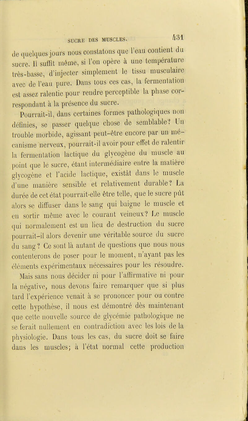 SUCRE DES MUSCLES. de quelciucs jours nous couslatons que l'eau coiilient du sucre. Il suffit môme, si l'on opère à uue température Irès-basse, d'injecter simplement le tissu musculaire avec de l'eau pure. Dans tous ces cas, la fermentation est assez ralentie pour rendre perceptible la phase cor- respondant à la présence du sucre. Pourrait-il, dans certaines formes pathologiques non définies, se passer quelque chose de semblable? Un trouble morbide, agissant peut-être encore par un mé- canisme nerveux, pourrait-il avoir pour effet de ralentir la fermentation lactique du glycogène du muscle au point que le sucre, étant intermédiaire entre la matière glycogène et l'acide lactique, existent dans le muscle d'une manière sensible et relativement durable? La durée de cet état pourrait-elle être telle, que le sucre pût alors se diffuser dans le sang qui baigne le muscle et en sortir même avec le courant veineux? Le muscle qui normalement est un lieu de destruction du sucre pourrait-il alors devenir une véritable source du sucre du sang? Ce sont là autant de questions que nous nous contenterons de poser pour le moment, n'ayant pas les éléments expérimentaux nécessaires pour les résoudre. Mais sans nous décider ni pour l'affirmative ni pour la négative, nous devons faire remarquer que si plus tard l'expérience venait à se prononcer pour ou contre cette hypothèse, il nous est démontré dès maintenant que celte nouvelle source de glycémie pathologique ne se ferait nullement en contradiction avec les lois de la physiologie. Dans tous les cas, du sucre doit se faire dans les muscles; à l'état normal cette production