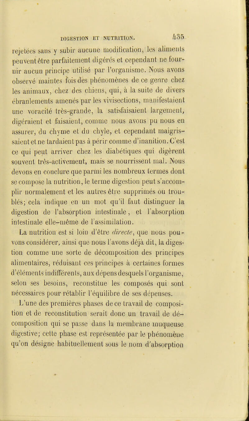 DIGESTION ET NUTRITION. /|35 rejelées sans y subir aucune moditicatioii, les aliments peuvent être parfaitement digérés et cependant ne four- nir aucun principe utilisé par l'organisme. Nous avons observé maintes fois des phénomènes de ce genre chez les animaux, chez des chiens, qui, à la suite de divers ébranlements amenés par les vivisections, manifestaient une voracité très-grande, la satisfaisaient largement, digéraient et faisaient, comme nous avons pu nous en assurer, du chyme et du chyle, et cependant maigris- saient et ne tardaient pas à périr comme d'inanition. C'est ce qui peut arriver chez les diabétiques qui digèrent souvent très-activement, mais se nourrissent mal. Nous devons en conclure que parmi les nombreux termes dont se compose la nutrition, le terme digestion peut s'accom- pUr normalement et les autres être supprimés ou trou- blés; cela indique en un mot qu'il faut distinguer la digestion de l'absorption intestinale, et l'absorption intestinale elle-même de l'assimilation. La nutrition est si loin d'être directe^ que nous pou- vons considérer, ainsi que nous l'avons déjà dit, la diges- tion comme une sorte de décomposition des principes alimentaires, réduisant ces principes à certaines formes d'éléments indifférents, aux dépens desquels l'organisme, selon ses besoins, reconstitue les composés qui sont nécessaires pour rétablir l'équilibre de ses dépenses. L'une des premières phases de ce travail de composi- tion et de reconstitution serait donc un travail de dé- composition qui se passe dans la membrane muqueuse digeslive; cette phase est représentée par le phénomène qu'on désigne habituellement sous le nom d'absorption