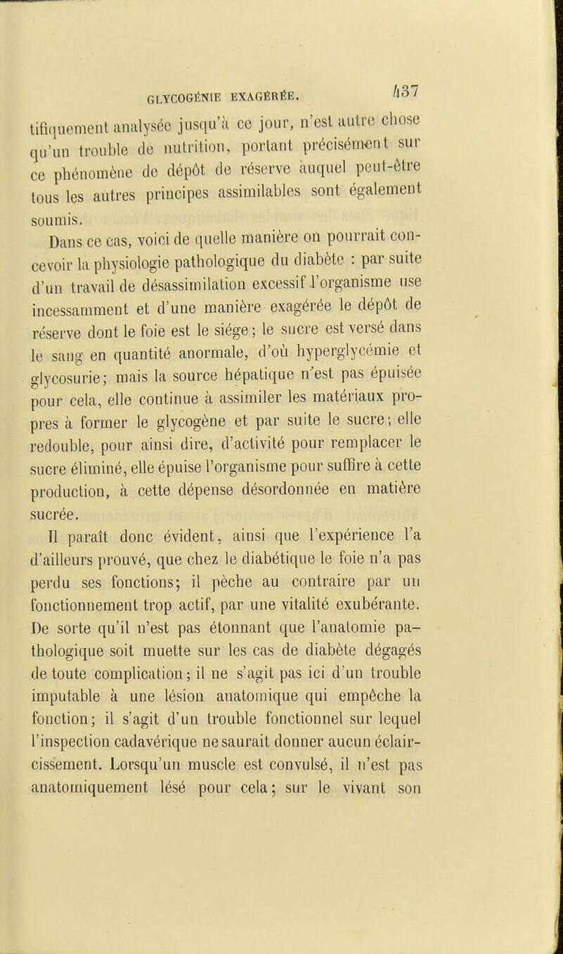 GLYCOGltNlE EXAGÉRÉE. tifiquement analysée jusqu'à ce jour, n'est autre chose qu'un trouble de nutrition, portant précisément sur ce phénomène de dépôt de réserve auquel peut-être tous les autres principes assimilables sont également soumis. Dans ce cas, voici de quelle manière on pourrait con- cevoir la physiologie pathologique du diabète : par suite d'un travail de désassimilation excessif l'organisme use incessamment et d'une manière exagérée le dépôt de réserve dont le foie est le siège ; le sucre est versé dans le sang en quantité anormale, d'où hyperglycémie et glycosurie; mais la source hépatique n'est pas épuisée pour cela, elle continue à assimiler les matériaux pro- pres à former le glycogène et par suite le sucre ; elle redouble, pour ainsi dire, d'activité pour remplacer le sucre éliminé, elle épuise l'organisme pour suffire à cette production, à cette dépense désordonnée en matière sucrée. Il paraît donc évident, ainsi que l'expérience l'a d'ailleurs prouvé, que chez le diabétique le foie n'a pas perdu ses fonctions; il pèche au contraire par un fonctionnement trop actif, par une vitalité exubérante. De sorte qu'il n'est pas étonnant que l'analomie pa- thologique soit muette sur les cas de diabète dégagés de toute complication; il ne s'agit pas ici d'un trouble imputable à une lésion anatomique qui empêche la fonction; il s'agit d'un trouble fonctionnel sur lequel l'inspection cadavérique ne saurait donner aucun éclair- cissement. Lorsqu'un muscle est convulsé, il n'est pas anatomiquement lésé pour cela; sur le vivant son