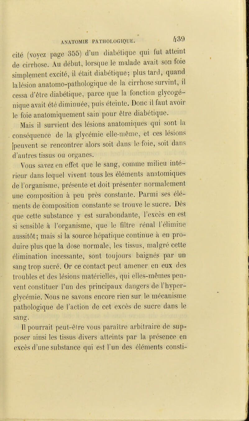 ANATOMIE PATIIOLUGIQUH. cité (voyez page 355) d'un diabétique qui fut atteint de cirrhose. Au début, lorsque le malade avait son foie simplement excité, il était diabétique; plus tard, quand lalésion anatomo-pathologique de la cirrhose survint, il cessa d'être diabétique, parce que la fonction glycogé- nique avait été diminuée, puis éteinte. Donc il faut avoir le foie anatomiquement sain pour être diabétique. Mais il survient des lésions anatomiques qui sont la conséquence de la glycémie elle-même, et ces lésions [peuvent se rencontrer alors soit dans le foie, soit dans d'autres tissus ou organes. Vous savez en effet que le sang, comme milieu inté- rieur dans lequel vivent tous les éléments anatomiques de l'organisme, présente et doit présenter normalement une composition à peu près constante. Parmi ses élé- ments de composition constante se trouve le sucre. Dès que cette substance y est surabondante, l'excès en est si sensible à l'organisme, que le filtre rénal l'élimine aussitôt; mais si la source hépatique continue à en pro- duire plus que la dose normale, les tissus, malgré cette élimination incessante, sont toujours baignés par un sang trop sucré. Or ce contact peut amener en eux des troubles et des lésions matérielles, qui elles-mêmes peu- vent constituer l'un des principaux dangers de l'hyper- glycémie. Nous ne savons encore rien sur le mécanisme pathologique de l'action de cet excès de sucre dans le sang. Il pourrait peut-être vous paraître arbitraire de sup- poser ainsi les tissus divers atteints par la présence en excès d'une substance qui est l'un des éléments consti-