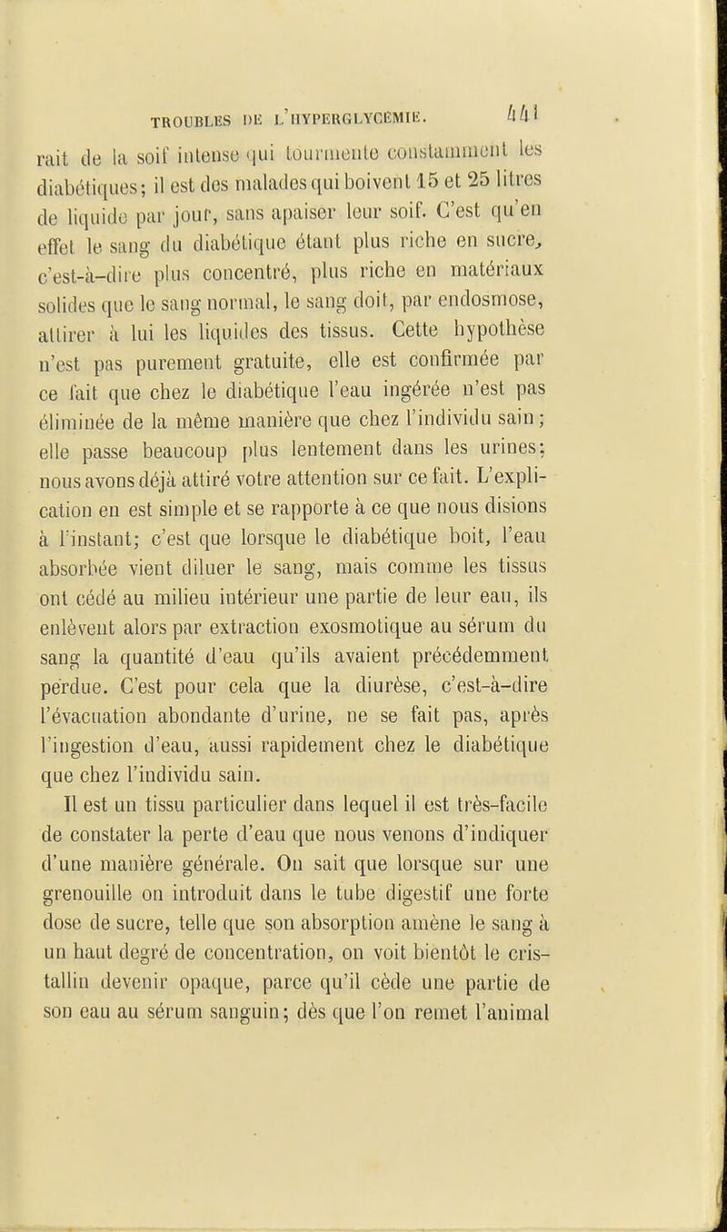 TROUBLES Dli l'iIYPERGLYCËMIIÎ. ^Ul^ rait de la soif intense qui loiu'uiente conslainuicnl les diabétiques; il est des malades qui boivent 15 et 25 litres de liquide par jour, sans apaiser leur soif. C'est qu'en effet le sang du diabétique étant plus riche en sucre^ c'est-à-dire plus concentré, plus riche en matériaux solides que le sang normal, le sang doit, par endosmose, attirer à lui les liquides des tissus. Cette hypothèse n'est pas purement gratuite, elle est confirmée par ce fait que chez le diabétique l'eau ingérée n'est pas éliminée de la même manière que chez l'individu sain ; elle passe beaucoup plus lentement dans les urines; nous avons déjà attiré votre attention sur ce fait. L'expli- cation en est simple et se rapporte à ce que nous disions à rinstant; c'est que lorsque le diabétique boit, l'eau absorbée vient diluer le sang, mais comme les tissus ont cédé au milieu intérieur une partie de leur eau, ils enlèvent alors par extraction exosmotique au sérum du sang la quantité d'eau qu'ils avaient précédemment perdue. C'est pour cela que la diurèse, c'est-à-dire l'évacuation abondante d'urine, ne se fait pas, après l'ingestion d'eau, aussi rapidement chez le diabétique que chez l'individu sain. Il est un tissu particulier dans lequel il est très-facile de constater la perte d'eau que nous venons d'indiquer d'une manière générale. On sait que lorsque sur une grenouille on introduit dans le tube digestif une forte dose de sucre, telle que son absorption amène le sang à un haut degré de concentration, on voit bientôt le cris- tallin devenir opaque, parce qu'il cède une partie de son eau au sérum sanguin; dès que l'on remet l'animal