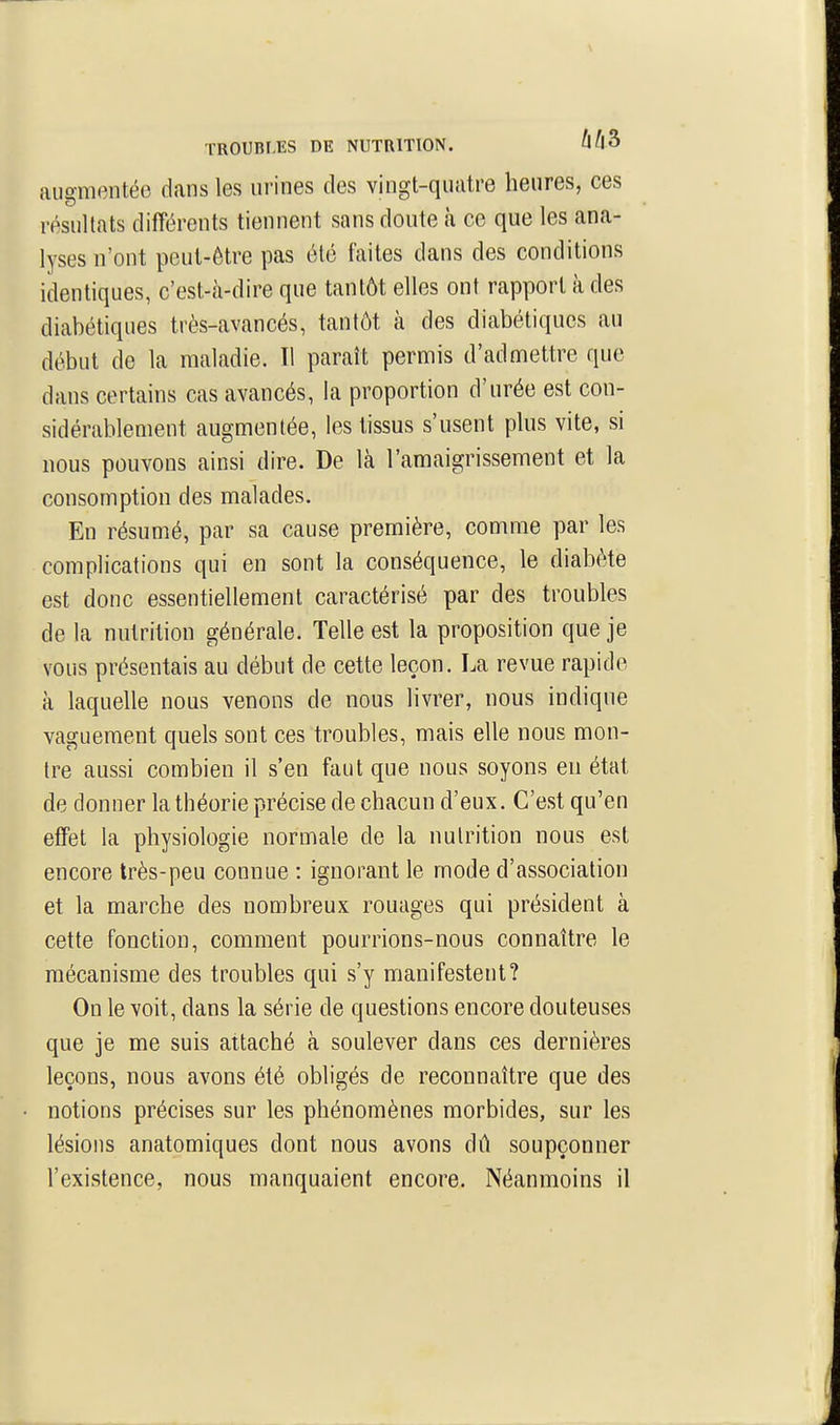TROUBLES DE NUTRITION. Û^|3 auffmentée dans les urines des vingt-quatre heures, ces résultats différents tiennent sans doute à ce que les ana- lyses n'ont peut-être pas été faites dans des conditions identiques, c'est-à-dire que tantôt elles ont rapport à des diabétiques très-avancés, tantôt à des diabétiques au début de la maladie. Il paraît permis d'admettre que dans certains cas avancés, la proportion d'urée est con- sidérablement augmentée, les tissus s'usent plus vite, si nous pouvons ainsi dire. De là l'amaigrissement et la consomption des malades. En résumé, par sa cause première, comme par les complications qui en sont la conséquence, le diabète est donc essentiellement caractérisé par des troubles de la nutrition générale. Telle est la proposition que je vous présentais au début de cette leçon. La revue rapide à laquelle nous venons de nous livrer, nous indique vaguement quels sont ces troubles, mais elle nous mon- tre aussi combien il s'en faut que nous soyons en état de donner la théorie précise de chacun d'eux. C'est qu'en effet la physiologie normale de la nutrition nous est encore très-peu connue : ignorant le mode d'association et la marche des nombreux rouages qui président à cette fonction, comment pourrions-nous connaître le mécanisme des troubles qui s'y manifestent? On le voit, dans la série de questions encore douteuses que je me suis attaché à soulever dans ces dernières leçons, nous avons été obligés de reconnaître que des notions précises sur les phénomènes morbides, sur les lésions anatomiques dont nous avons dû soupçonner l'existence, nous manquaient encore. Néanmoins il