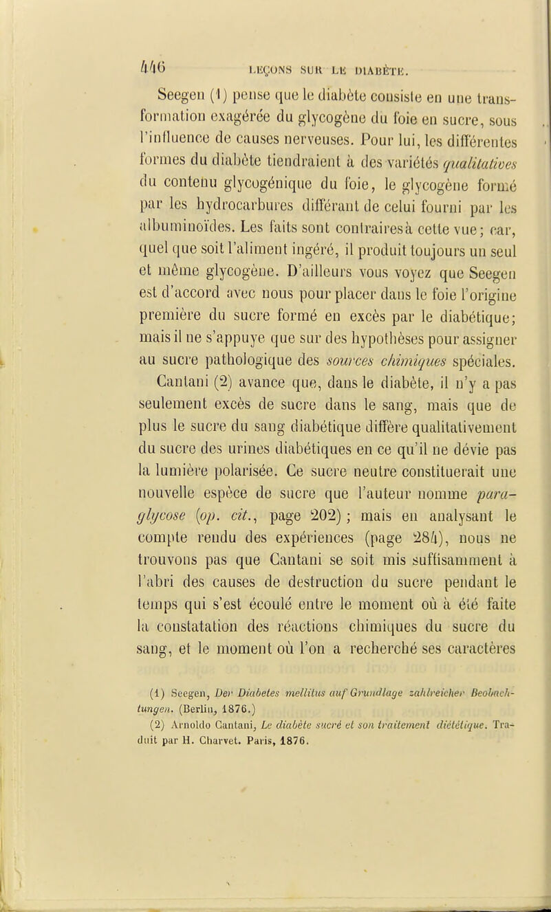 Seegen (1) pense que le diabète consiste en une trans- formation exagérée du glycogène du foie en sucre, sous l'influence de causes nerveuses. Pour lui, les différentes formes du diabète tiendraient à des variétés qualitatives du contenu glycogénique du foie, le glycogène formé par les hydrocarbures différant de celui fourni par les albuminoïdes. Les faits sont conirairesà celte vue; car, quel que soit l'aliment ingéré, il produit toujours un seul et môme glycogène. D'ailleurs vous voyez que Seegen est d'accord avec nous pour placer dans le foie l'origine première du sucre formé eu excès par le diabétique; mais il ne s'appuye que sur des hypothèses pour assigner au sucre pathologique des sources chimiques spéciales. Cantani (2) avance que, dans le diabète, il n'y a pas seulement excès de sucre dans le sang, mais que de plus le sucre du sang diabétique diffère qualitativement du sucre des urines diabétiques en ce qu'il ne dévie pas la lumière polarisée. Ce sucre neutre constituerait une nouvelle espèce de sucre que l'auteur nomme para- glycose [op. cit.^ page 202) ; mais en analysant le compte rendu des expériences (page 28/i), nous ne trouvons pas que Cantani se soit mis suffisamment à l'abri des causes de destruction du sucre pendant le temps qui s'est écoulé entre le moment où à été faite la constatation des réactions chimiques du sucre du sang, et le moment où l'on a recherché ses caractères (1) Seegen, Der Diabètes melhtus auf Grundlage zahlrekher Beohach- tungea. (Berlin, 1876.) (2) Arnoldo Cantani, Le diabète sucré et son traitemenl diététique. Tra- duit par H. Charvet. Paris, 1876.