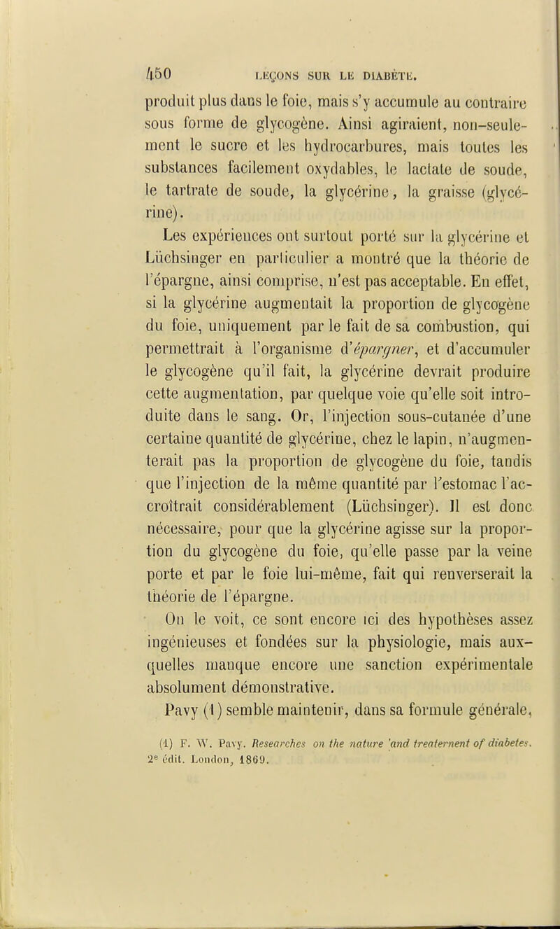 produit plus dans le foie, mais s'y accumule au contraire sous forme de glycogène. Ainsi agiraient, non-seule- ment le sucre et les hydrocarbures, mais toutes les substances facilement oxydables, le lactate de soude, le tartrale de soude, la glycérine, la graisse (glycé- rine) . Les expériences ont surtout porté sur la glycérine et Lûchsinger en parliculier a montré que la théorie de l'épargne, ainsi comprise, n'est pas acceptable. En effet, si la glycérine augmentait la proportion de glycogène du foie, uniquement par le fait de sa combustion, qui permettrait à l'organisme ^épargner^ et d'accumuler le glycogène qu'il fait, la glycérine devrait produire cette augmentation, par quelque voie qu'elle soit intro- duite dans le sang. Or, l'injection sous-cutanée d'une certaine quantité de glycérine, chez le lapin, n'augmen- terait pas la proportion de glycogène du foie, tandis que l'injection de la même quantité par Testomac l'ac- croîtrait considérablement (Liichsinger). Il est donc nécessaire, pour que la glycérine agisse sur la propor- tion du glycogène du foie, qu'elle passe par la veine porte et par le foie lui-même, fait qui renverserait la théorie de l'épargne. * On le voit, ce sont encore ici des hypothèses assez ingénieuses et fondées sur la physiologie, mais aux- quelles manque encore une sanction expérimentale absolument démonstrative. Pavy (i ) semble maintenir, dans sa formule générale, (1) F. W. Pavy. Researchcs on the nature 'and Ireaternent of diabètes. 2« édit. Loiidon, 1869.