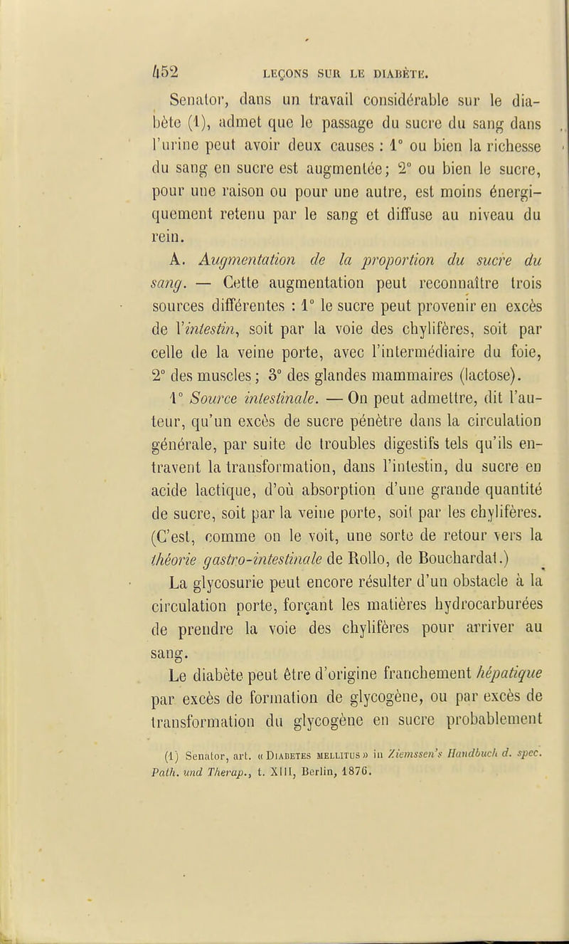 Senalor, dans un travail considérable sur le dia- bète (1), admet que le passage du sucre du sang dans l'urine peut avoir deux causes : 1° ou bien la richesse ■ du sang en sucre est augmentée; T ou bien le sucre, pour une raison ou pour une autre, est moins énergi- quement retenu par le sang et diffuse au niveau du rein. A. Augmentation de la proportion du sucre du sang. — Cette augmentation peut reconnaître trois sources différentes : 1° le sucre peut provenir en excès de Vintesti?i, soit par la voie des chylifères, soit par celle de la veine porte, avec l'intermédiaire du foie, 2° des muscles ; 3° des glandes mammaires (lactose). 4° Source iniestiriale. —On peut admettre, dit l'au- teur, qu'un excès de sucre pénètre dans la circulation générale, par suite de troubles digestifs tels qu'ils en- travent la transformation, dans l'intestin, du sucre en acide lactique, d'où absorption d'une grande quantité de sucre, soit par la veine porte, soi! par les chylifères. (C'est, comme on le voit, une sorte de retour vers la théorie gastro-intestinale de RoUo, de Bouchardat.) La glycosurie peut encore résulter d'un obstacle à la circulation porte, forçant les matières hydrocarburées de prendre la voie des chylifères pour arriver au sang. Le diabète peut être d'origine franchement hépatique par excès de formation de glycogène, ou par excès de transformation du glycogène en sucre probablement (1) Senator, art. « Diadetes melutus» iii Ziemsscn's Handbuch d. spcc. Path. und Therap., t. XUI, Berlin, 1876.