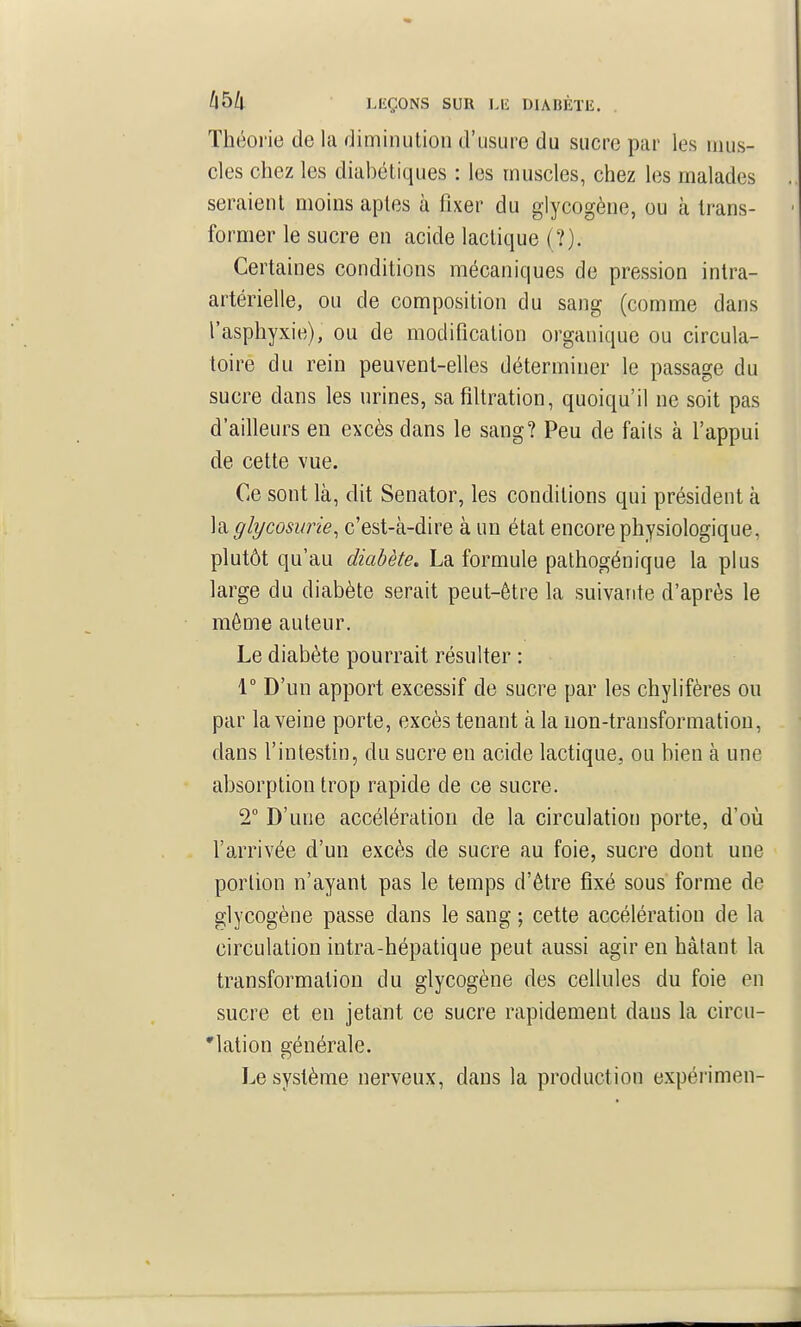 Théorie de la diminution d'usure du sucre par les mus- cles chez les diabétiques : les muscles, chez les malades , seraient moins aptes à fixer du glycogène, ou à trans- former le sucre en acide lactique (?). Certaines conditions mécaniques de pression intra- artérielle, ou de composition du sang (comme dans l'asphyxie), ou de modification organique ou circula- toire du rein peuvent-elles déterminer le passage du sucre dans les urines, safiUration, quoiqu'il ne soit pas d'ailleurs en excès dans le sang? Peu de faits à l'appui de cette vue. Ce sont là, dit Senator, les conditions qui président à \^ glycosurie, c'est-à-dire à un état encore physiologique, plutôt qu'au diabète. La formule pathogénique la plus large du diabète serait peut-être la suivante d'après le môme auteur. Le diabète pourrait résulter : 1° D'un apport excessif de sucre par les chylifères ou par la veine porte, excès tenant à la uon-transformatiou, dans l'intestin, du sucre en acide lactique, ou bien à une absorption trop rapide de ce sucre. 2° D'une accélération de la circulation porte, d'où l'arrivée d'un excès de sucre au foie, sucre dont une portion n'ayant pas le temps d'être fixé sous forme de glycogène passe dans le sang ; cette accélération de la circulation intra-hépatique peut aussi agir en hâtant la transformation du glycogène des cellules du foie en sucre et en jetant ce sucre rapidement dans la circu- 'lation générale. Le système nerveux, dans la production expérimen-