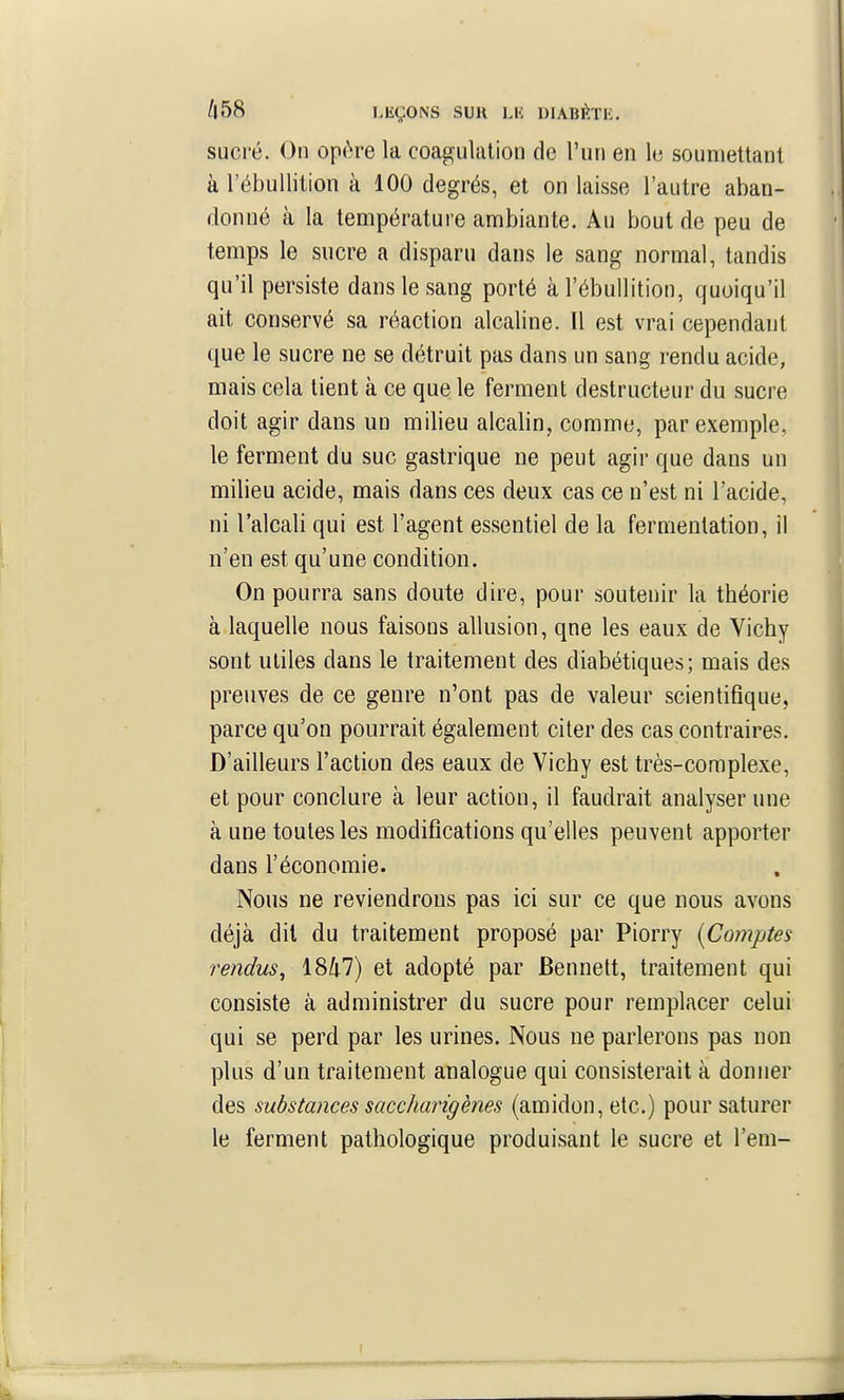 sucré. On opère la coagulation de l'un en le soumettant à l'ébullition à 100 degrés, et on laisse l'autre aban- donné à la température ambiante. Au bout de peu de temps le sucre a disparu dans le sang normal, tandis qu'il persiste dans le sang porté à l'ébullition, quoiqu'il ait conservé sa réaction alcaline. Il est vrai cependant que le sucre ne se détruit pas dans un sang rendu acide, mais cela tient à ce que le ferment destructeur du sucre doit agir dans un milieu alcalin, comme, par exemple, le ferment du suc gastrique ne peut agir que dans un milieu acide, mais dans ces deux cas ce n'est ni l'acide, ni l'alcali qui est l'agent essentiel de la fermentation, il n'en est qu'une condition. On pourra sans doute dire, pour soutenir la théorie à laquelle nous faisons allusion, qne les eaux de Vichy sont utiles dans le traitement des diabétiques; mais des preuves de ce genre n'ont pas de valeur scientifique, parce qu'on pourrait également citer des cas contraires. D'ailleurs l'action des eaux de Vichy est très-complexe, et pour conclure à leur action, il faudrait analyser une à une toutes les modifications qu'elles peuvent apporter dans l'économie. Nous ne reviendrons pas ici sur ce que nous avons déjà dit du traitement proposé par Piorry (Comptes rendus^ 18Z|.7) et adopté par Bennett, traitement qui consiste à administrer du sucre pour remplacer celui qui se perd par les urines. Nous ne parlerons pas non plus d'un traitement analogue qui consisterait à donner des substances saccharigènes (amidon, etc.) pour saturer le ferment pathologique produisant le sucre et l'em-