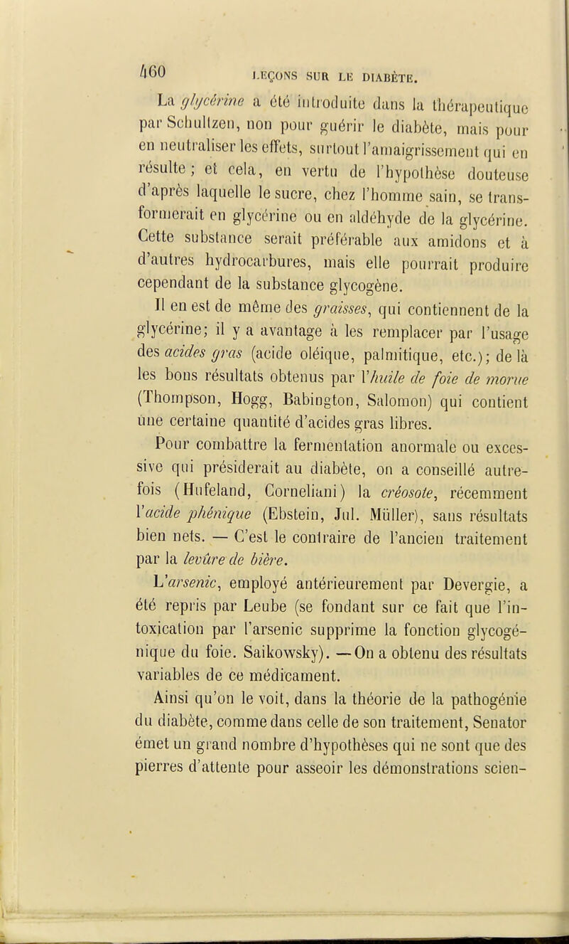 La glycérine a été iiilroduite dans la thérapeutique parSchulIzen, non pour guérir le diabète, mais pour en neutraliser les effets, surtout l'amaigrissement qui en résulte; et cela, en vertu de l'hypothèse douteuse d'après laquelle le sucre, chez l'homme sain, se Irans- fornjerait en glycérine ou en aldéhyde de la glycérine. Cette substance serait préférable aux amidons et à d'autres hydrocarbures, mais elle pourrait produire cependant de la substance glycogène. Il en est de même des graisses, qui contiennent de la glycérine; il y a avantage cà les remplacer par l'usage àes acides gras (acide oléique, palmitique, etc.); de là les bons résultats obtenus par \7iuik de foie de morue (Thompson, Hogg, Babington, Salomon) qui contient une certaine quantité d'acides gras libres. Pour combattre la fermentation anormale ou exces- sive qui présiderait au diabète, on a conseillé autre- fois (Hufeland, Corneliani) la créosote^ récemment Xacide phénique (Ebstein, Jul. Miïller), sans résultats bien nets. — C'est le contraire de l'ancien traitement par la levure de bière. h'arsenic, employé antérieurement par Devergie, a été repris par Leube (se fondant sur ce fait que l'in- toxication par l'arsenic supprime la fonction glycogé- nique du foie. Saikowsky). —On a obtenu des résultats variables de ce médicament. Ainsi qu'on le voit, dans la théorie de la pathogénie du diabète, comme dans celle de son traitement, Senator émet un grand nombre d'hypothèses qui ne sont que des pierres d'attente pour asseoir les démonstrations scien-