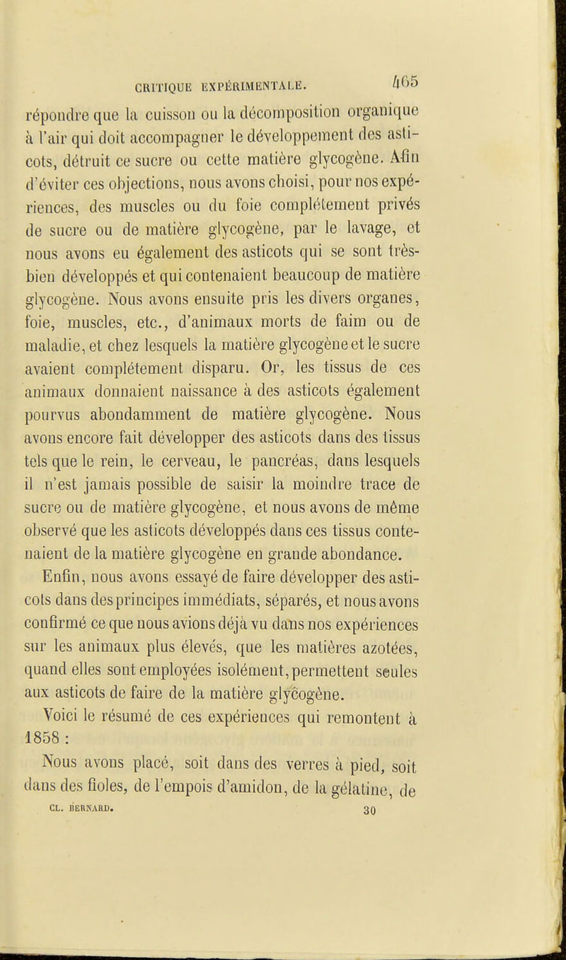 répondre que la cuisson ou la décomposition organique à l'air qui doit accompagner le développement des asti- cots, détruit ce sucre ou cette matière glycogène. Afin d'éviter ces objections, nous avons choisi, pour nos expé- riences, des muscles ou du foie compliHement privés de sucre ou de matière glycogène, par le lavage, ot nous avons eu également des asticots qui se sont très- bien développés et qui contenaient beaucoup de matière glycogène. Nous avons ensuite pris les divers organes, foie, muscles, etc., d'animaux morts de faim ou de maladie, et chez lesquels la matière glycogène et le sucre avaient complètement disparu. Or, les tissus de ces animaux donnaient naissance à des asticots également pourvus abondamment de matière glycogène. Nous avons encore fait développer des asticots dans des tissus tels que le rein, le cerveau, le pancréas, dans lesquels il n'est jamais possible de saisir la moindre trace de sucre ou de matière glycogène, et nous avons de mênie observé que les asticots développés dans ces tissus conte- naient de la matière glycogène en grande abondance. Enfin, nous avons essayé de faire développer des asti- cots dans des principes immédiats, séparés, et nous avons confirmé ce que nous avions déjà vu dans nos expériences sur les animaux plus élevés, que les matières azotées, quand elles sont employées isolément, permettent seules aux asticots de faire de la matière glycogène. Voici le résumé de ces expériences qui remontent à 1858 : Nous avons placé, soit dans des verres à pied, soit dans des fioles, de l'empois d'amidon, de la gélatine, de CL. BERNARD. 3Q