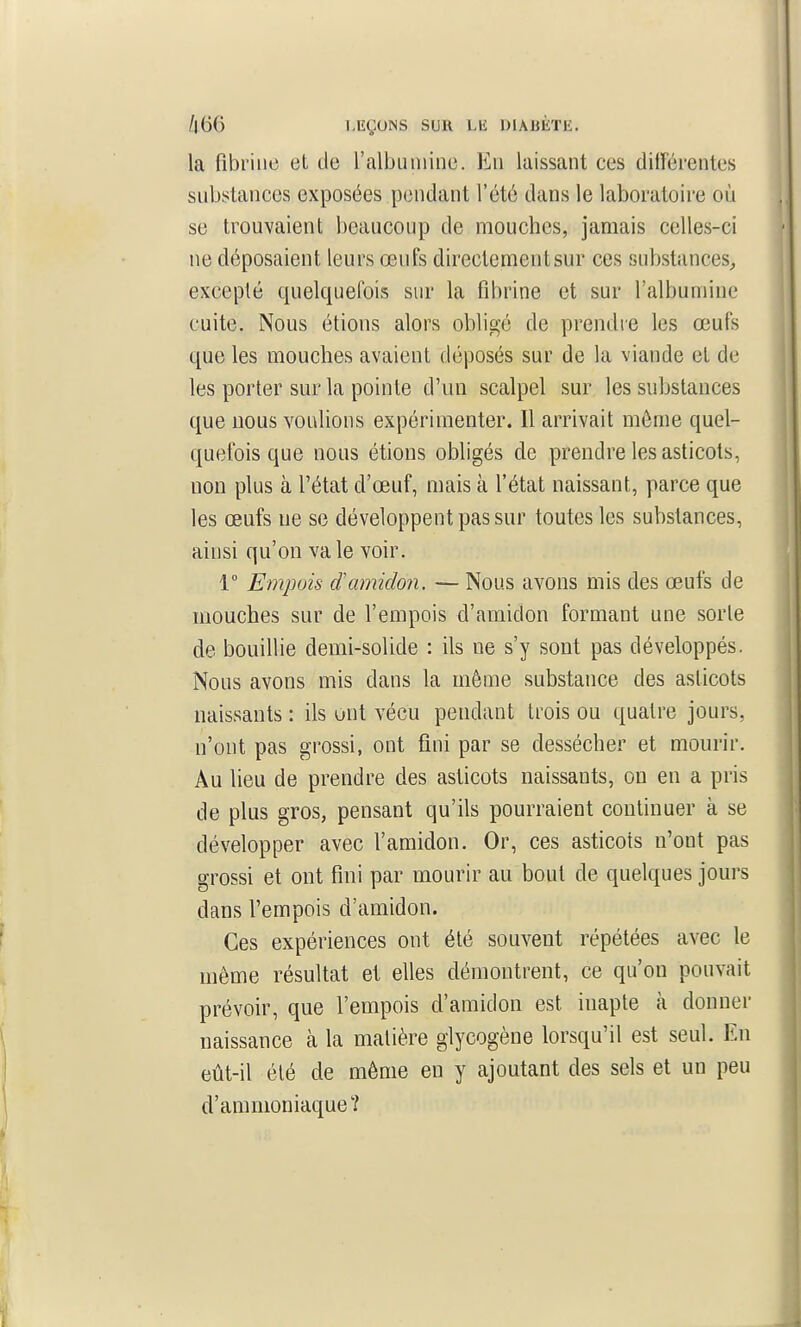 la fibrine et de ralbuniine. En laissant ces dilFéi'entes substances exposées pendant l'été dans le laboratoire où se trouvaient beaucoup de mouches, jamais celles-ci ne déposaient leurs œufs directement sur ces substances^ excepté quelquefois sur la fibrine et sur l'albumine cuite. Nous étions alors obligé de prendre les œufs que les mouches avaient déposés sur de la viande et de les porter sur la pointe d'un scalpel sur les substances que nous voulions expérimenter. Il arrivait môme quel- quefois que nous étions obligés de prendre les asticots, non plus à l'état d'œuf, mais à l'état naissant, parce que les œufs ne se développent pas sur toutes les substances, ainsi qu'on va le voir. 1° Empois damidon. — Nous avons mis des œufs de mouches sur de l'empois d'amidon formant une sorte de bouillie demi-solide : ils ne s'y sont pas développés. Nous avons mis dans la même substance des asticots naissants : ils ont vécu pendant trois ou quatre jours, n'ont pas grossi, ont fini par se dessécher et mourir. Au lieu de prendre des asticots naissants, on en a pris de plus gros, pensant qu'ils pourraient continuer à se développer avec l'amidon. Or, ces asticots n'ont pas grossi et ont fini par mourir au bout de quelques jours dans l'empois d'amidon. ^ Ces expériences ont été souvent répétées avec le même résultat et elles démontrent, ce qu'on pouvait prévoir, que l'empois d'amidon est inapte à donner \ naissance à la matière glycogène lorsqu'il est seul. En eût-il été de même en y ajoutant des sels et un peu d'ammoniaque? ï