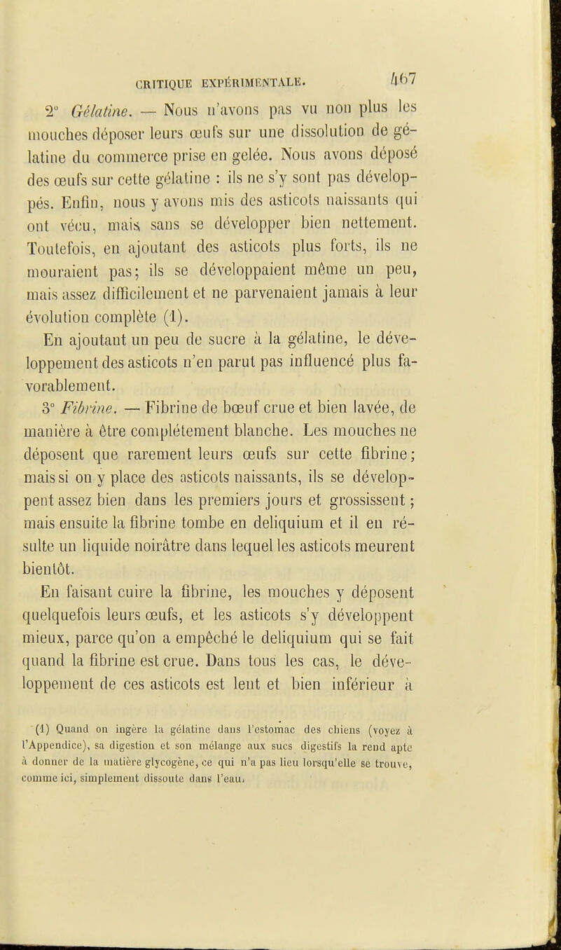 2 Gélatine. — Nous n'avons pas vu non plus les mouches déposer leurs œufs sur une dissolution de gé- latine du commerce prise en gelée. Nous avons déposé des œufs sur cette gélatine : ils ne s'y sont pas dévelop- pés. Enfin, nous y avons mis des asticols naissants qui ont vécu, mais, sans se développer bien nettement. Toutefois, en ajoutant des asticots plus forts, ils ne mouraient pas; ils se développaient même un peu, mais assez difficilenient et ne parvenaient jamais à leur évolution complète (1). En ajoutant un peu de sucre à la gélatine, le déve- loppement des asticots n'en parut pas influencé plus fa- vorablement. 3° Fibrine. — Fibrine de bœuf crue et bien lavée, de manière à être complètement blanche. Les mouches ne déposent que rarement leurs œufs sur cette fibrine ; mais si on y place des asticols naissants, ils se dévelop- pent assez bien dans les premiers jours et grossissent ; mais ensuite la fibrine tombe en deliquium et il en ré- sulte un liquide noirâtre dans lequel les asticots meurent bientôt. En faisant cuire la fibrine, les mouches y déposent quelquefois leurs œufs, et les asticots s'y développent mieux, parce qu'on a empêché le deliquium qui se fait quand la fibrine est crue. Dans tous les cas, le déve- loppement de ces asticots est lent et bien inférieur à (1) Quand on ingère la gélatine dans Festomac des cliiens (voyez à l'Appendice), sa digestion et son mélange aux sucs digestii's la rend apte à donner de la matière giycogène, ce qui n'a pas lieu lorsqu'elle se trouve, comme ici, simplement dissoute dans l'euu.