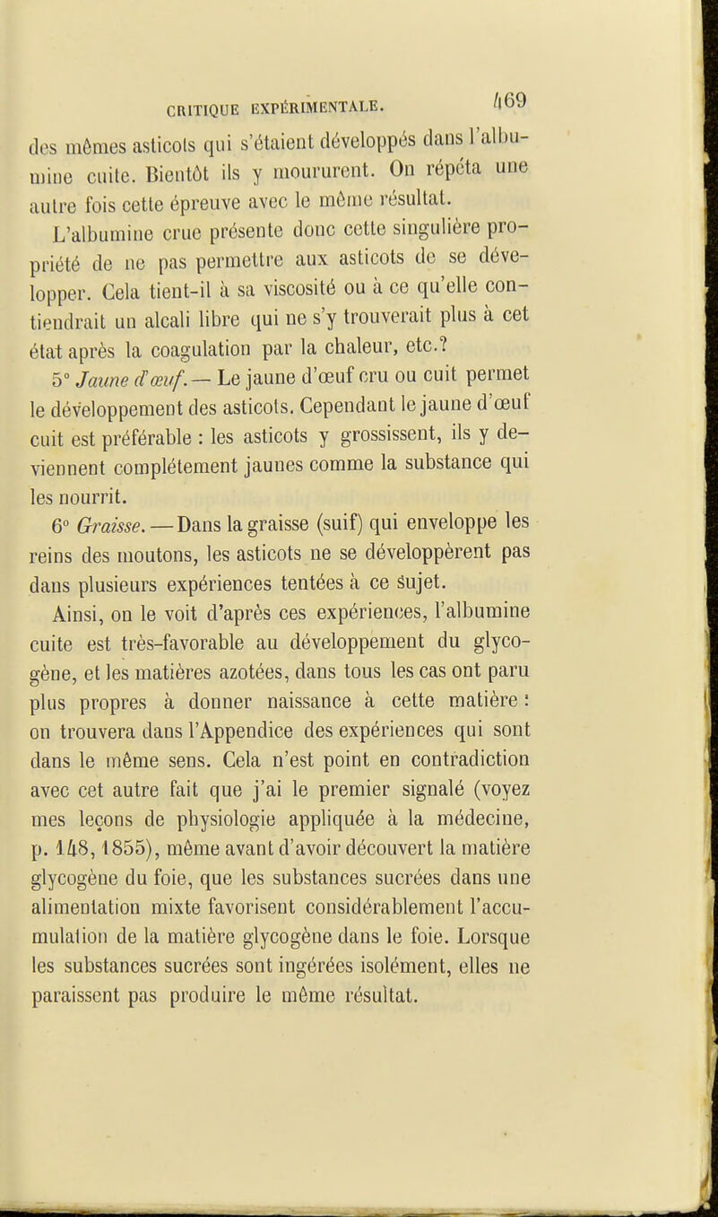des mêmes aslicols qui s'étaient développés dans l'albu- mine cuite. Bientôt ils y moururent. On répéta une autre fois cette épreuve avec le môme résultat. L'albumine crue présente donc cette singulière pro- priété de ne pas permettre aux asticots do se déve- lopper. Cela tient-il à sa viscosité ou à ce qu'elle con- tiendrait un alcali libre qui ne s'y trouverait plus à cet état après la coagulation par la chaleur, etc.? 5 Jaune dœuf.— Le jaune d'oeuf cru ou cuit permet le développement des asticots. Cependant le jaune d'œuf cuit est préférable : les asticots y grossissent, ils y de- viennent complètement jaunes comme la substance qui les nourrit. 6 Graisse.—la graisse (suif) qui enveloppe les reins des moutons, les asticots ne se développèrent pas dans plusieurs expériences tentées à ce Sujet. Ainsi, on le voit d'après ces expériences, l'albumine cuite est très-favorable au développement du glyco- gène, et les matières azotées, dans tous les cas ont paru plus propres à donner naissance à cette matière : on trouvera dans l'Appendice des expériences qui sont dans le même sens. Cela n'est point en contradiction avec cet autre fait que j'ai le premier signalé (voyez mes leçons de physiologie appliquée à la médecine, p. l/i(S, 1855), môme avant d'avoir découvert la matière glycogène du foie, que les substances sucrées dans une alimentation mixte favorisent considérablement l'accu- mulalion de la matière glycogène dans le foie. Lorsque les substances sucrées sont ingérées isolément, elles ne paraissent pas produire le môme résultat.