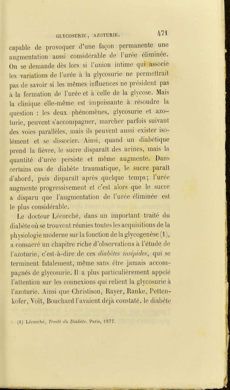 GLYCOSURIIÎ, A/OTURIE. a/1 capable de provoquer d'une façon permanente une augmentation aussi considérable de l'urée éliminée. On se demande dès lors si l'union intime qui associe les variations de l'urée à la glycosurie ne permettrait pas de savoir si les mêmes influences ne président pas à la formation de l'urée et à celle de la glycose. Mais la clinique elle-même est impuissante à résoudre la question : les deux phénomènes, glycosurie et azo- lurie, peuvent s'accompagner, marcher parfois suivant des voies parallèles, mais ils peuvent aussi exister iso- lément et se dissocier. Ainsi, quand un diabétique prend la fièvre, le sucre disparaît des urines, mais la quantité d'urée persiste et même augmente. Dans certains cas de diabète trauraatique, le sucre paraît d'abord, puis disparaît après quelque temps; l'urée augmente progressivement et c'est alors que le sucre a disparu que l'augmentation de l'urée éliminée est le plus considérable. Le docteur Lécorché, dans un important traité du diabète où se trouvent réunies toutes les acquisitions de la physiologie moderne sur la fonction de la glycogenèse (1), a consacré un chapitre riche d'observations à l'étude de l'azoturie, c'est-à-dire de ces diabètes insipides, qui se terminent fatalement, même sans être jamais accom- pagnés de glycosurie. 11 a plus particulièrement appelé l'attention sur les connexions qui relient la glycosurie à l'azoturie. Ainsi que Chrislison, Rayer, Ranke, Petten- kofer, Voït, Bouchard l'avaient déjà constaté, le diabète