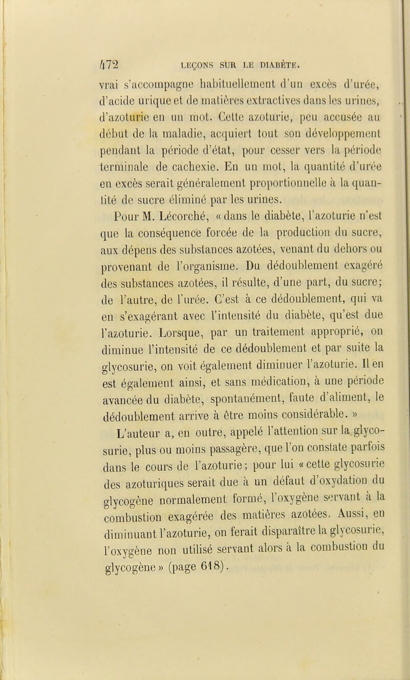 vrai s'accompagne habituellement d'un excès d'urée, d'acide urique et de malières extractives dans les urines, d'azoturie en un mot. Cette azoturie, peu accusée au début de la maladie, acquiert tout son développement pendant la période d'état, pour cesser vers la période terminale de cachexie. En un mot, la quantité d'urée en excès serait généralement proportionnelle à la quan- tité de sucre éliminé par les urines. Pour M. Lécorché, « dans le diabète, l'azoturie n'est que la conséquence forcée de la production du sucre, aux dépens des substances azotées, venant du dehors ou provenant de l'organisme. Du dédoublement exagéré des substances azotées, il résulte, d'une part, du sucre; de l'autre, de l'urée. C'est à ce dédoublement, qui va en s'exagérant avec l'intensité du diabète, qu'est due l'azoturie. Lorsque, par un traitement approprié, on diminue l'intensité de ce dédoublement et par suite la glycosurie, on voit également diminuer l'azoturie. 11 en est également ainsi, et sans médication, à une période avancée du diabète, spontanément, faute d'aliment, le dédoublement arrive à être moins considérable. » L'auteur a, en outre, appelé l'attention sur la.glyco- surie, plus ou moins passagère, que l'on constate parfois dans le cours de l'azoturie; pour lui «cette glycosurie des azoturiques serait due à un défaut d'oxydation du glycogène normalement formé, l'oxygène servant à la combustion exagérée des matières azotées. Aussi, eu diminuant l'azoturie, on ferait disparaître la glycosurie, l'oxygène non utilisé servant alors à la combustion du glycogène» (page 618).