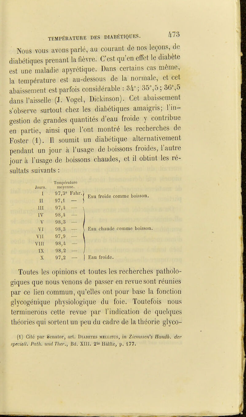 TEMPÉRATURE DES DIABÉTIQUKS. Û73 Nous VOUS avons parlé, au courant de nos leçons, de diabétiques prenant la fièvre. C'est qu'en effet le diabète est une maladie apyrélique. Dans certains cas môme, la température est au-dessous de la normale, et cet abaissement est parfois considérable : 35,5; 36%5 dans l'aisselle (J. Vogel, Dickinson). Cet abaissement s'observe surtout chez les diabétiques amaigris; l'in- gestion de grandes quantités d'eau froide y contribue en partie, ainsi que l'ont montré les recherches de Foster (1). Il soumit un diabétique alternativement pendant un jour à l'usage de boissons froides, l'autre jour à l'usage de boissons chaudes, et il obtint les ré- sultats suivants : Température Jours. moyenne. i j/,o •( Eau froide comme boisson. II 97,1 — ) UI 97,a — IV 98,4 — V 98,3 — VI 98,3 — ] Eau chaude comme boisson. VII 97,9 — Vm 98,4 — IX 98,2 — X 97,2 — I Eau froide. Toutes les opinions et toutes les recherches patholo- giques que nous venons de passer en revue sont réunies par ce lien commun, qu'elles ont pour base la fonction glycogénique physiologique du foie. Toutefois nous terminerons cette revue par l'indication de quelques théories qui sortent un peu du cadre de la théorie glyco- (1) Cité par Senator, art. Diabètes mellitds, in Ziemssen's Handb. der speciell. Path. undTher., Bd. XUI. 2*6 Hiilfte, p. 177.