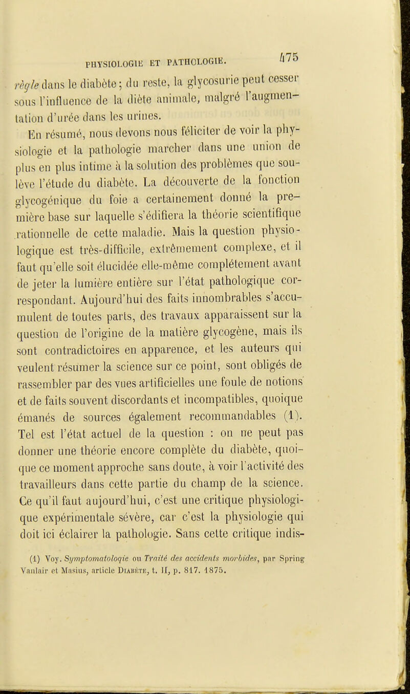 PHYSIOLOGIE ET PATHOLOGIE. règle dans le diabète ; du reste, la glycosurie peut cesser sous l'influence de la diète animale, malgré l'augmen- tation d'urée dans les urines. En résumé, nous devons nous féliciter de voir la phy- siologie et la pathologie marcher dans une union de plus en plus intime à la solution des problèmes que sou- lève l'étude du diabète. La découverte de la fonction glycogénique du foie a certainement donné la pre- mière base sur laquelle s'édifiera la théorie scientifique rationnelle de celte maladie. Mais la question physio- logique est très-difficile, extrêmement complexe, et il faut qu'elle soit élucidée elle-même complètement avant de jeter la lumière entière sur l'état pathologique cor- respondant. Aujourd'hui des faits innombrables s'accu- mulent de toutes parts, des travaux apparaissent sur la question de l'origine de la matière glycogène, mais ils sont contradictoires en apparence, et les auteurs qui veulent résumer la science sur ce point, sont obligés de rassembler par des vues artificielles une foule de notions et de faits souvent discordants et incompatibles, quoique émanés de sources également recommandables (1). Tel est l'état actuel de la question : on ne peut pas donner une théorie encore complète du diabète, quoi- que ce moment approche sans doute, à voir l'activité des travailleurs dans cette partie du champ de la science. Ce qu'il faut aujourd'hui, c'est une critique physiologi- que expérimentale sévère, car c'est la physiologie qui doit ici éclairer la pathologie. Sans cette critique indis- (1) Voy. Symptomatoloqie oti Traité des accidents morbides, par Spring