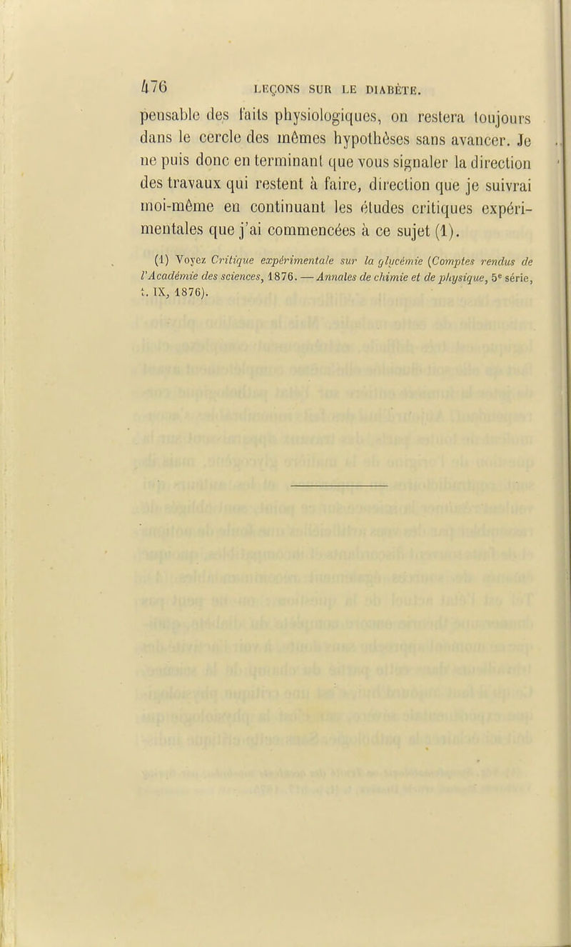 pensable des lails physiologiques, on restera toujours dans le cercle des mêmes hypothèses sans avancer. Je ne puis donc en terminant que vous signaler la direction des travaux qui restent à faire, direction que je suivrai moi-môme en continuant les études critiques expéri- mentales que j'ai commencées à ce sujet (1). (1) Voyez Critique expérimentale sur la ghicémie {Comptes rendus de l'Académie des sciences, 1876. —Annales de chimie et de physique, 5 série,