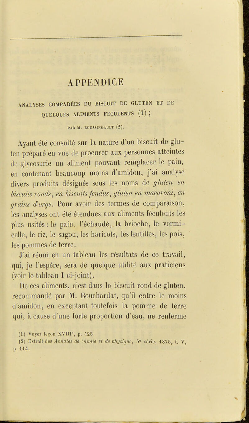 APPENDICE ANALYSES COMPARÉES DU BISCUIT DE GLUTEN ET DE QUELQUES ALIMENTS FÉCULENTS (1) PAR M. BOUSSINGAULT (2). Ayant été consulté sur la nature d'un biscuit de glu- ten préparé en vue de procurer aux personnes atteintes de glycosurie un aliment pouvant remplacer le pain, en contenant beaucoup moins d'amidon, j'ai analysé divers produits désignés sous les noms de gluten en biscuits ronds, en biscuits fendus, gluten en macaroni, en grains dorge. Pour avoir des termes de comparaison, les analyses ont été étendues aux aliments féculents les plus usités: le pain, l'échaudé,,la brioche, le vermi- celle, le riz, le sagon, les haricots, les lentilles, les pois, les pommes de terre. J'ai réuni en un tableau les résultats de ce travail, qui, je l'espère, sera de quelque utiHté aux praticiens (voir le tableau I ci-joint). De ces ahments, c'est dans le biscuit rond de gluten, recommandé par M. Bouchardat, qu'il entre le moins d'amidon, en exceptant toutefois la pomme de terre qui, à cause d'une forte proportion d'eau, ne renferme (1) Voyez leçon XVUP, p. Û25, (2) Extrait des Annales de chimie et de physique, 5° série, 1875, t. V,