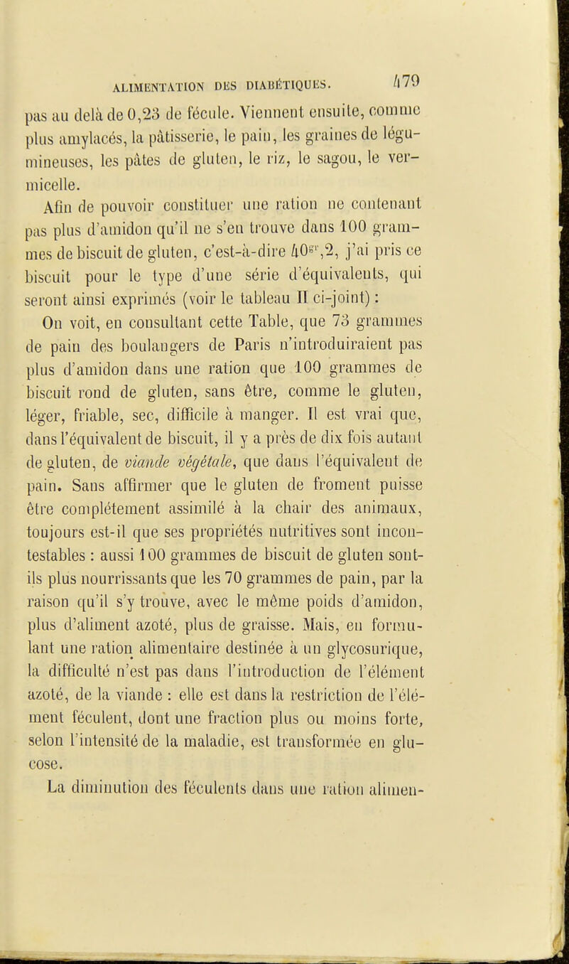 ALIM[ÎN1\\.TI0N DES DIABÉTIQUIiS. /|79 pas au delà de 0,23 de fécule. Viennent ensuite, comme plus amylacés, la pâtisserie, le pain, les graines de légu- mineuses, les pâtes de gluten, le riz, le sagou, le ver- micelle. Afin de pouvoir constituer une ration ne contenant pas plus d'amidon qu'il ne s'en trouve dans 100 gram- mes de biscuit de gluten, c'est-à-dire 40s'',2, j'ai pris ce biscuit pour le type d'une série d'équivalents, qui seront ainsi exprimés (voir le tableau II ci-joint) : On voit, en consultant cette Table, que 73 grammes de pain des boulangers de Paris n'introduiraient pas plus d'amidon dans une ration que 100 grammes de biscuit rond de gluten, sans être, comme le gluten, léger, friable, sec, difTicile à manger. Il est vrai que, dans l'équivalent de biscuit, il y a près de dix fois autant de gluten, de viande végétale, que dans l'équivalent de pain. Sans affirmer que le gluten de froment puisse être complètement assimilé à la chair des animaux, toujours est-il que ses propriétés nutritives sont incon- testables : aussi 100 grammes de biscuit de gluten sont- ils plus nourrissants que les 70 grammes de pain, par la raison qu'il s'y trouve, avec le même poids d'amidon, plus d'aliment azoté, plus de graisse. Mais, en formu- lant une ration alimentaire destinée à un glycosurique, la difticulté n'est pas dans l'introduction de l'élément azoté, de la viande : elle est dans la restriction de l'élé- ment féculent, dont une fraction plus ou moins forte, selon l'intensité de la maladie, est transformée en glu- cose. La diminution des féculents dans une ration alimen-