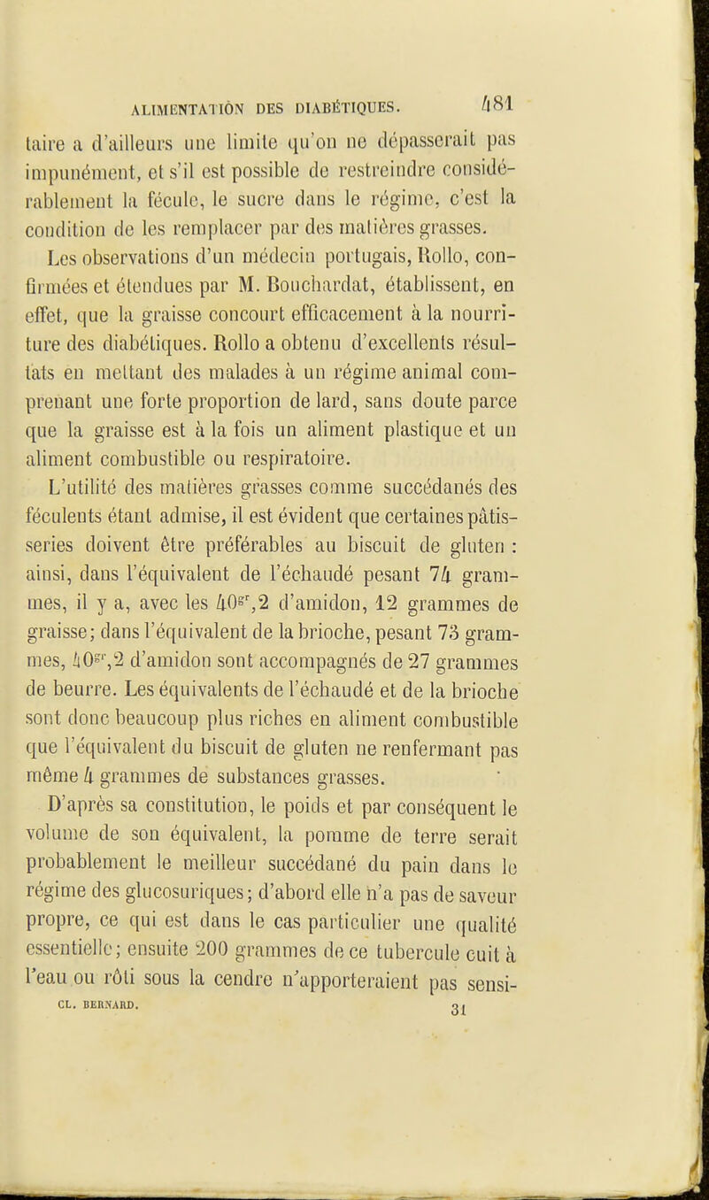 Uaire a d'ailleurs une limite qu'on ne dépasserait pas impunément, et s'il est possible de restreindre considé- rablement la fécule, le sucre dans le régime, c'est la condition de les remplacer par des matières grasses. Les observations d'un médecin portugais, Rollo, con- flrniées et étendues par M. Bouchardfit, établissent, en effet, que la graisse concourt efficacement à la nourri- ture des diabétiques. Rollo a obtenu d'excellents résul- tats en mettant des malades à un régime animal com- prenant une forte proportion de lard, sans doute parce que la graisse est à la fois un aliment plastique et un aliment combustible ou respiratoire. L'utilité des matières grasses comme succédanés des féculents étant admise, il est évident que certaines pâtis- series doivent être préférables au biscuit de gluten : ainsi, dans l'équivalent de l'échaudé pesant 74 gram- mes, il y a, avec les [i0^\2 d'amidon, 12 grammes de graisse; dans l'équivalent de la brioche, pesant 73 gram- mes, àO='V2 d'amidon sont accompagnés de 27 grammes de beurre. Les équivalents de l'échaudé et de la brioche sont donc beaucoup plus riches en aliment combustible que l'équivalent du biscuit de gluten ne renfermant pas même k grammes de substances grasses. D'après sa constitution, le poids et par conséquent le volume de son équivalent, la pomme de terre serait probablement le meilleur succédané du pain dans le régime des glucosuriques; d'abord elle n'a pas de saveur propre, ce qui est dans le cas particulier une qualité essentielle; ensuite 200 grammes de ce tubercule cuit à l'eau ou rôti sous la cendre n'apporteraient pas sensi- CL. BERNARD. o.