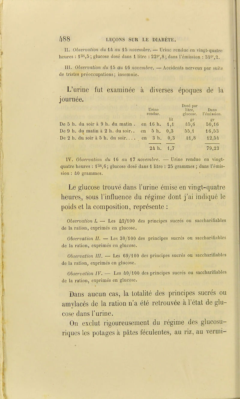 n. Observation du 14 au 15 novembre. — Urina rendue en vingt-quatre heures : 11'',5; glucose dosé dans 1 litre : 22o',8 ; dans l'émission : ik'i^l. III. Observation du 15 au 16 novembre. —Accidents nerveux par suite de tristes préoccupationsj insomnie. L'urine fut examinée à diverses époques de la journée. Urine rendue. Dose par litre, glucose. D.ins l'émission. De 5 h. du soir à 9 h. du matin . en 16 h. lit 1,1 S- 45,6 Sr 50,16 De 9 h. du matin à 2 h. du soir.. en 5 h. 0,3 55,1 16,53 De 2 h. du soir à 5 h. du soir.. .. en 3 h. 0,3 41,8 12,54 24 h. 1,7 79,23 IV. Observation du 16 au 17 novembre. — Urine rendue en vingt- quatre heures : llit,6; glucose dosé dans 1 litre : 25 grammes ; dans l'émis- sion : 40 grammes. Le glucose trouvé dans l'urine émise en vingt-quatre heures, sous l'influence du régime dont j'ai indiqué le poids et la composition, représente : Observation I. — Les 42/100 des principes sucrés ou saccharifiables de la ration, exprimés en glucose. Observation II. — Les 30/100 des principes sucrés ou saccharifiables de la ration, exprimés en glucose. Observation III. — Les 69/100 des principes sucrés ou saccharifiables de la ration, exprimés en glucose. Observation IV. — Les 40/100 des principes sucrés ou saccharifiables de la ration, exprimés en glucose. Dans aucun cas, la totalité des principes sucrés ou amylacés de la ration n'a été retrouvée à l'état de glu- cose dans l'urine. On exclut rigoureusement du régime des glucosu- riques les potages à pâtes féculentes, au riz, au vermi-