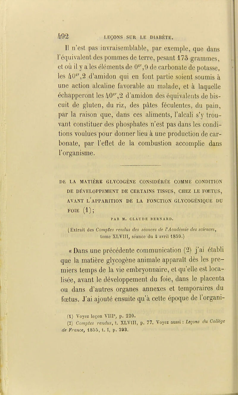 Il n'est pas invraisemblable, par exemple, que dans l'équivalent des pommes de terre, pesant 173 grammes, et où il y a les éléments de 0^',0 de carbonate de potasse, les 40^',2 d'amidon qui en font partie soient soumis à une action alcaline favorable au malade, et à laquelle échapperont les /i0^',2 d'amidon des équivalents de bis- cuit de gluten, du riz, des pâtes féculentes, du pain, par la raison que, dans ces aliments, l'alcali s'y trou- vant constituer des phosphates n'est pas dans les condi- tions voulues pour donner lieu à une production de car- bonate, par l'eflet de la combustion accomplie dans l'organisme. DE LA MATIÈRE GLYCOGÈNE CONSIDÉRÉE COMME CONDITION DE DÉVELOPPEMENT DE CERTAINS TISSUS, CHEZ LE FfflETUS, AVANT l'apparition DE LA FONCTION GLYCOGÉNIQUE DU FOIE (1); PAR M. CLADDE BERNARD. ( Extrait des Comptes rendus des séances de l'Académie des sciences, tome XLVIIT, séance du 4 avril 1859.) «Dans une précédente communication (2) j'ai étabU que la matière glycogène animale apparaît dès les pre- miers temps de la vie embryonnaire, et qu'elle est loca- lisée, avant le développement du foie, dans le placenta ou dans d'autres organes annexes et temporaires du fœtus. J'ai ajouté ensuite qu'à celte époque de l'organi- (1) Voyez leçon VHP, p. 220. (2) Comptes rendus, t. XLVIII, p. 77. Voyez aussi: Leçons du Collège de France, 1855, t. I, p. 393.