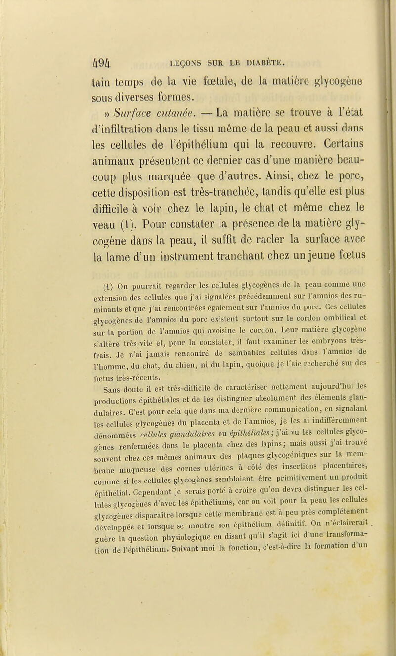 tain temps de la vie fœtale, de la matière glycogène sous diverses formes. » Surface cutanée. — La matière se trouve à l'état d'infiltration dans le tissu même de la peau et aussi dans les cellules de l'épithélium qui la recouvre. Certains animaux présentent ce dernier cas d'une manière beau- coup plus marquée que d'autres. Ainsi, chez le porc, cette disposition est très-tranchée, tandis qu'elle est plus difficile à voir chez le lapin, le chat et môme chez le veau (I). Pour constater la présence de la matière gly- cogène dans la peau, il suffît de racler la surface avec la lame d'un instrument tranchant chez un jeune fœtus (1) On pourrait regarder les cellules glycogènes de la peau comme une extension des cellules que j'ai signalées précédemment sur l'amnios des ru- minants et que j'ai rencontrées également sur Tamnios du porc. Ces cellules glycogèncs de l'amnios du porc existent surtout sur le cordon ombilical et sur la portion de l'amnios qui avoisine le cordon. Leur matière glycogène s'altère très-vite et, pour la constater, il faut examiner les embryons très- frais. Je n'ai jamais rencontré de sembables cellules dans l amnios de l'homme, du chat, du chien, ni du lapin, quoique je l'aie recherché sm- des fœtus très-récents. Sans doute il est très-difficile de caractériser nettement aujourd'hui les productions épithéliales et de les distinguer absolument des éléments glan- dulaires. C'est pour cela que dans ma dernière communication, en signalant les cellules glycogènes du placenta et de l'amnios, je les ai indifféremment dénomméesc<?//M/es glandulaires ou épithéliales; j'ai vu les cellules glyco- gènes renfermées dans le placenta chez des lapins; mais aussi j'ai trouvé souvent chez ces mêmes animaux des plaques glycogéniques sur la mem- brane muqueuse des cornes utérines à côté des insertions placentaires, comme si les cellules glycogènes semblaient être primitivement un produit épithélial. Cependant je serais porté à croire qu'on devra distinguer les cel- lules glycogènes d'avec les épithéliums, car on voit pour la peau les cellules glycogènes disparaître lorsque cette membrane est à peu près complètement développée et lorsque se montre son épithélium définitif. On n'éclairerait guère la question physiologique en disant qu'il s'agit ici d'une transforma- lion de l'épithélium. Suivant moi la fonction, c'est-à-dire la formation d'un