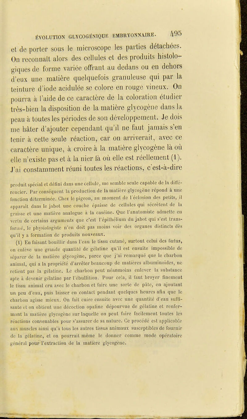 et de porter sous le microscope les parties détachées. On reconnaît alors des cellules et des produits histolo- giqiies de forme variée offrant au dedans ou en dehors d'eux une matière quelquefois granuleuse qui par la teinture d'iode acidulée se colore en rouge vineux. On pourra à l'aide de ce caractère de la coloration étudier très-bien la disposition de la matière glycogène dans la peau à toutes les périodes de son développement. Je dois me hâter d'ajouter cependant qu'il ne faut jamais s'en tenir à cette seule réaction, car on arriverait, avec ce caractère unique, à croire à la matière glycogène là où elle n'existe pas et à la nier là où elle est réellement (1). J'ai constamment réuni toutes les réactions, c'est-à-dire produit spécial et défini dans une cellule, me semble seule capable de la diil'é- reucier. Par conséquent la production de la matière glycogène répond à une fonction déterminée. Chez le pigeon, au moment de l'éclosion des petits, il apparaît dans le jabot une couche épaisse de cellules qui sécrètent de la graisse et une matière analogue à la caséine. Que l'anatomiste admette eu vertu de certains arguments que c'est l'épithéliuni du jabot qui s'est trans- formé, le physiologiste n'en doit pas moins voir des organes distincts dès qu'il y a formation de produits nouveaux. (1) En faisant bouillir dans l'eau le tissu cutané, surtout celui des fœtus, un enlève une grande quantité de gélatine qu'il est ensuite impossible de séparer de la matière glycogène, parce que j'ai remarqué que le charbon animal, qui a la propriété d'arrêter beaucoup de matières albuminoïdes, ne retient pas la gélatine. Le charbon peut néanmoins enlever la substance aple à devenir gélatine par l'ébullition. Pour cela, il faut broyer finement le tissu animal cru avec le charbon et faire une sorte de pâte, en ajoutant un peu d'eau, puis laisser en contact pendant quelques heures afin que le charbon agisse mieux. On fait cuire ensuite avec une quantité d'eau suffi- sante et on obtient une décoction opaline dépourvue de gélatine et renfer- mant la matière glycogène sur laquelle on peut faire facilement toutes les réactions convenables pour s'assurer de sa nature. Ce procédé est applicable aux muscles ainsi qu'à tous les autres tissus animaux susceptibles de fournir de la gélatine, et on pourrait même le donner comme mode opératoire général pour rextraction de la matière glycogène.