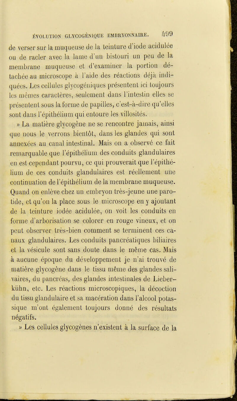 de verser sur la muqueuse de la Leiulure d'iode acidulée OU de racler avec la lame d'un bistouri un peu de la membrane muqueuse et d'examiner la portion dé- tachée au microscope à l'aide des réactions déjà indi- quées. Les cellules glycogéniciues présentent ici toujours les mêmes caractères, seulement dans l'intestin elles se présentent sous la forme de papilles, c'est-à-dire qu'elles sont dans l'épithélium qui entoure les villosités. » La matière glycogène ne se rencontre jamais, ainsi que nous le verrons bientôt, dans les glandes qui sont annexées au canal intestinal. Mais on a observé ce fait remarquable que l'épithélium des conduits glandulaires en est cependant pourvu, ce qui prouverait que l'épithé- lium de ces conduits glandulaires est réellement une continuation de l'épithélium de la membrane muqueuse. Quand on enlève chez un embryon très-jeune une paro- tide, et qu'on la place sous le microscope en y ajoutant de la teinture iodée acidulée, ou voit les conduits en forme d'arborisation se colorer en rouge vineux, et on peut observer très-bien comment se terminent ces ca- naux glandulaires. Les conduits pancréatiques bihaires et la vésicule sont sans doute dans le même cas. Mais à aucune époque du développement je n'ai trouvé de matière glycogène dans le tissu même des glandes sali- vaires, du pancréas, des glandes intestinales de Lieber- kiihn, etc. Les réactions microscopiques, la décoction du tissu glandulaire et sa macération dans l'alcool potas- sique m'ont également toujours donné des résultats négatifs. » Les cellules glycogènes n'existent à la surface de la