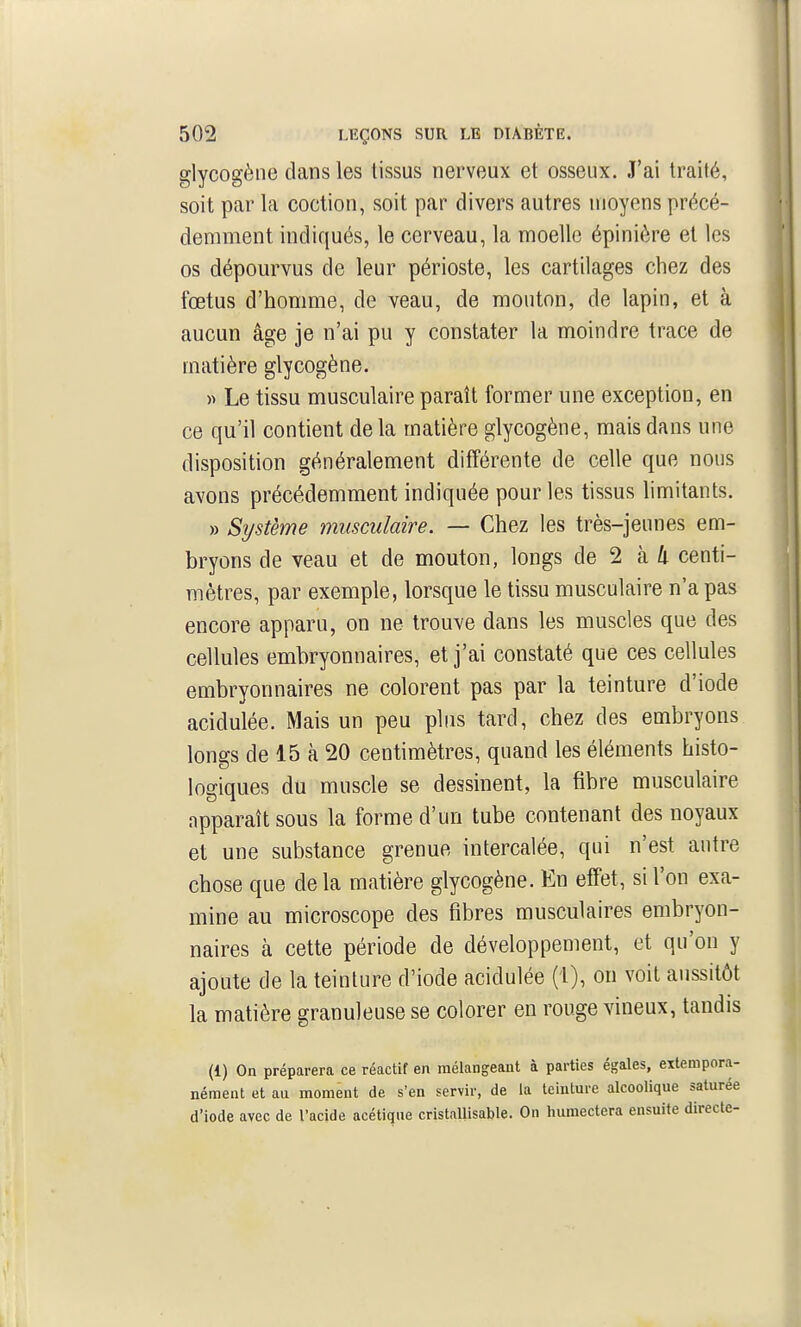 glycogèiie dans les tissus nerveux et osseux. J'ai traité, soit par la coction, soit par divers autres moyens précé- demment indiqués, le cerveau, la moelle épinière et les os dépourvus de leur périoste, les cartilages chez des fœtus d'homme, de veau, de mouton, de lapin, et à aucun âge je n'ai pu y constater la moindre trace de matière glycogène. » Le tissu musculaire paraît former une exception, en ce qu'il contient de la matière glycogène, mais dans une disposition généralement différente de celle que nous avons précédemment indiquée pour les tissus limitants. » Système musculaire. — Chez les très-jeunes em- bryons de veau et de mouton, longs de 2 à 4 centi- mètres, par exemple, lorsque le tissu musculaire n'a pas encore apparu, on ne trouve dans les muscles que des cellules embryonnaires, et j'ai constaté que ces cellules embryonnaires ne colorent pas par la teinture d'iode acidulée. Mais un peu plus tard, chez des embryons longs de 15 à 20 centimètres, quand les éléments histo- logiques du muscle se dessinent, la fibre musculaire apparaît sous la forme d'un tube contenant des noyaux et une substance grenue intercalée, qui n'est autre chose que de la matière glycogène. En effet, si l'on exa- mine au microscope des fibres musculaires embryon- naires à cette période de développement, et qu'on y ajoute de la teinture d'iode acidulée (1), on voit aussitôt la matière granuleuse se colorer en rouge vineux, tandis (1) On préparera ce réactif en mélangeant à parties égales, extempora- nément et au moment de s'en servir, de la teinture alcoolique saturée d'iode avec de l'acide acétique cristallisable. On humectera ensuite directe-