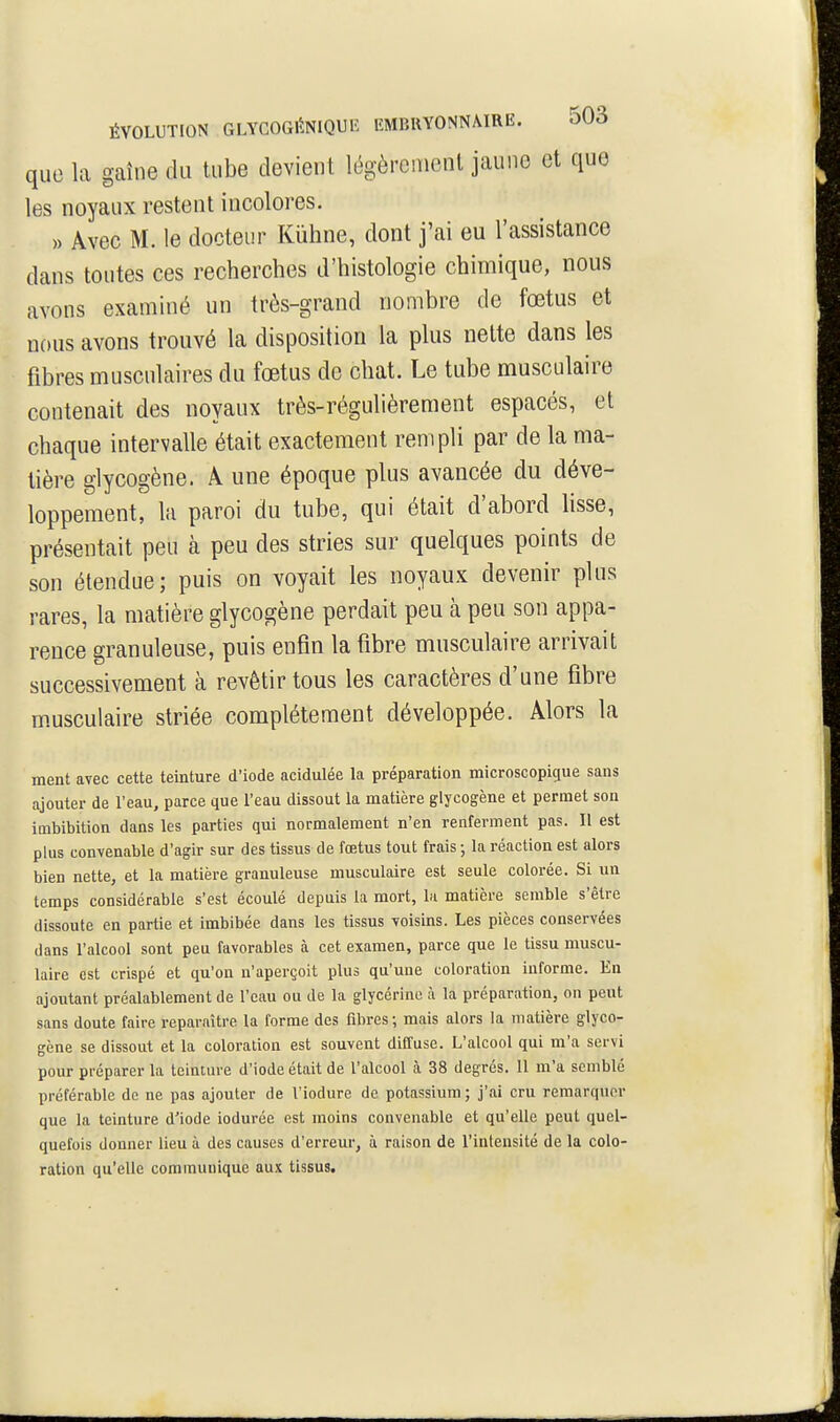 que la gaîne du tube devient légèrement jaune et que les noyaux restent incolores. » Avec M. le docteur Kiïhne, dont j'ai eu l'assistance dans toutes ces recherches d'histologie chimique, nous avons examiné un très-grand nombre de fœtus et nous avons trouvé la disposition la plus nette dans les fibres musculaires du fœtus de chat. Le tube musculaire contenait des noyaux très-régulièrement espacés, et chaque intervalle était exactement rempli par de la ma- tière glycogène. Â une époque plus avancée du déve- loppement, la paroi du tube, qui était d'abord lisse, présentait peu à peu des stries sur quelques points de son étendue; puis on voyait les noyaux devenir plus rares, la matière glycogène perdait peu à peu son appa- rence granuleuse, puis enfin la fibre musculaire arrivait successivement à revêtir tous les caractères d'une fibre m.usculaire striée complètement développée. Alors la ment avec cette teinture d'iode acidulée la préparation microscopigue sans ajouter de l'eau, parce que Teau dissout la matière glycogène et permet son imbibition dans les parties qui normalement n'en renferment pas. Il est plus convenable d'agir sur des tissus de fœtus tout frais ; la réaction est alors bien nette, et la matière granuleuse musculaire est seule colorée. Si un temps considérable s'est écoulé depuis la mort, la matière semble s'être dissoute en partie et imbibée dans les tissus voisins. Les pièces conservées dans ralcool sont peu favorables à cet examen, parce que le tissu muscu- laire est crispé et qu'on n'aperçoit plus qu'une coloration informe. En ajoutant préalablement de l'eau ou de la glycérine à la préparation, on peut sans doute faire reparaître la forme des fibres ; mais alors la matière glyco- gène se dissout et la coloration est souvent diffuse. L'alcool qui m'a servi pour préparer la teinture d'iode était de Talcool à 38 degrés. 11 m'a semblé préférable de ne pas ajouter de l'iodure de potassium; j'ai cru remarquer que la teinture d'iode iodurée est moins convenable et qu'elle peut quel- quefois donner lieu à des causes d'erreur, à raison de Vintensité de la colo- ration qu'elle communique aux tissus.