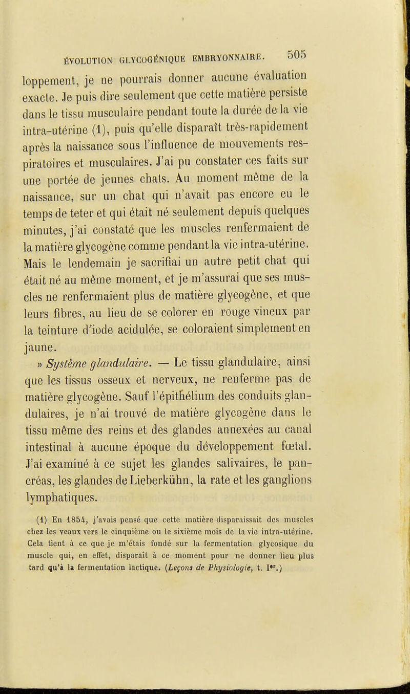 loppemenl, je ne pourrais donner aucune évaluation exacte. Je puis dire seulement que cette matière persiste dans le tissu musculaire pendant toute la durée de la vie intra-utérine (1), puis qu'elle disparaît très-rapidement après la naissance sous l'influence de mouvements res- piratoires et musculaires. J'ai pu constater ces faits sur une portée de jeunes chats. Au moment môme de la naissance, sur un chat qui n'avait pas encore eu le temps de teter et qui était né seulement depuis quelques minutes, j'ai constaté que les muscles renfermaient de la matière glycogène comme pendant la vie intra-utérine. Mais le lendemain je sacrifiai un autre petit chat qui était né au même moment, et je m'assurai que ses mus- cles ne renfermaient plus de matière glycogène, et que leurs fibres, au lieu de se colorer en rouge vineux par la teinture d'iode acidulée, se coloraient simplement en jaune. » Système glandulaire. — Le tissu glandulaire, ainsi que les tissus osseux et nerveux, ne renferme pas de matière glycogène. Sauf l'épithélium des conduits glan- dulaires, je n'ai trouvé de matière glycogène dans le tissu même des reins et des glandes annexées au canal intestinal à aucune époque du développement fœtal. J'ai examiné à ce sujet les glandes salivaires, le pan- créas, les glandes de Lieberkiihn, la rate et les ganglions lymphatiques. (1) En 1854, j'avais pensé que cette matière disparaissait des muscles chez les veaux vers le cinquième ou le sixième mois de la vie intra-utérine. Cela tient à ce que je m'étais fondé sur la fermentation glycosique du muscle qui, en effet, disparaît à ce moment pour ne donner lieu plus tard qu'à la fermentation lactique. {Leçons de Physiologie, t. I*'.)