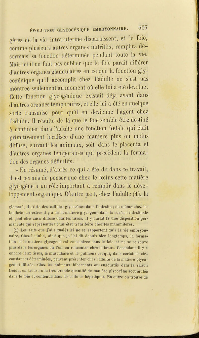 gères de la vie intra-utérine disparaissent, et le foie, comme plusieurs autres organes nutritifs, remplira dé- sormais sa fonction déterminée pondant toute la vie. Mais ici il ne hut pas oublier que le foie paraît différer d'autres organes glandulaires en ce que la fonction gly- cogénique qu'il accomplit chez l'adulte ne s'est pas montrée seulement au moment où elle lui a été dévolue. Cette fonction glycogénique existait déjà avant dans d'autres organes temporaires, et elle lui a été en quelque sorte transmise pour qu'il en devienne l'agent chez l'adulte. Il résulte de là que le foie semble être destiné à continuer dans l'adulte une fonction fœtale qui était primitivement localisée d'une manière plus ou moins diffuse, suivant les animaux, soit dans le placenta et d'autres organes temporaires qui précèdent la forma- tion des organes définitifs. » En résumé, d'après ce qui a été dit dans ce travail, il est permis de penser que chez le fœtus cette matière glycogène a un rôle important à remplir dans le déve- loppement organique. D'autre part, chez l'adulte (1), la glornéré, il existe des cellules glycogènes dans l'intestin ; de même chez les lombrics terrestres il y a de la matière glycogène dans la surface intestinale et peut-être aussi diffuse dans les tissus. Il y aurait là une disposition per- manente qui représenterait un état transitoire cliez les mammifères. (1) Les faits que j'ai signalés ici ne se rapportent qu'à la vie embryon- naire. Chez l'adulte, ainsi que je l'ai dit depuis bien longtemps, la forma- tion de la matière glycogène est concentrée dans le foie et ne se retrouve plus dans les organes oii l'on en rencontre chez le fœtus. Cependant il y a encore deux tissus, le musculaire et le pulmonaire, qui, dans certaines cir- constances détermiuées, peuvent présenter chez l'adulte de la matière glyco- gène infiltrée. Chez les animaux hibernants ou engourdis dans la saison froide, on trouve une très-grande quantité de matière glycogène accumulée dans le foie et contenue dans les cellules hépatiques. En outre on trouve de