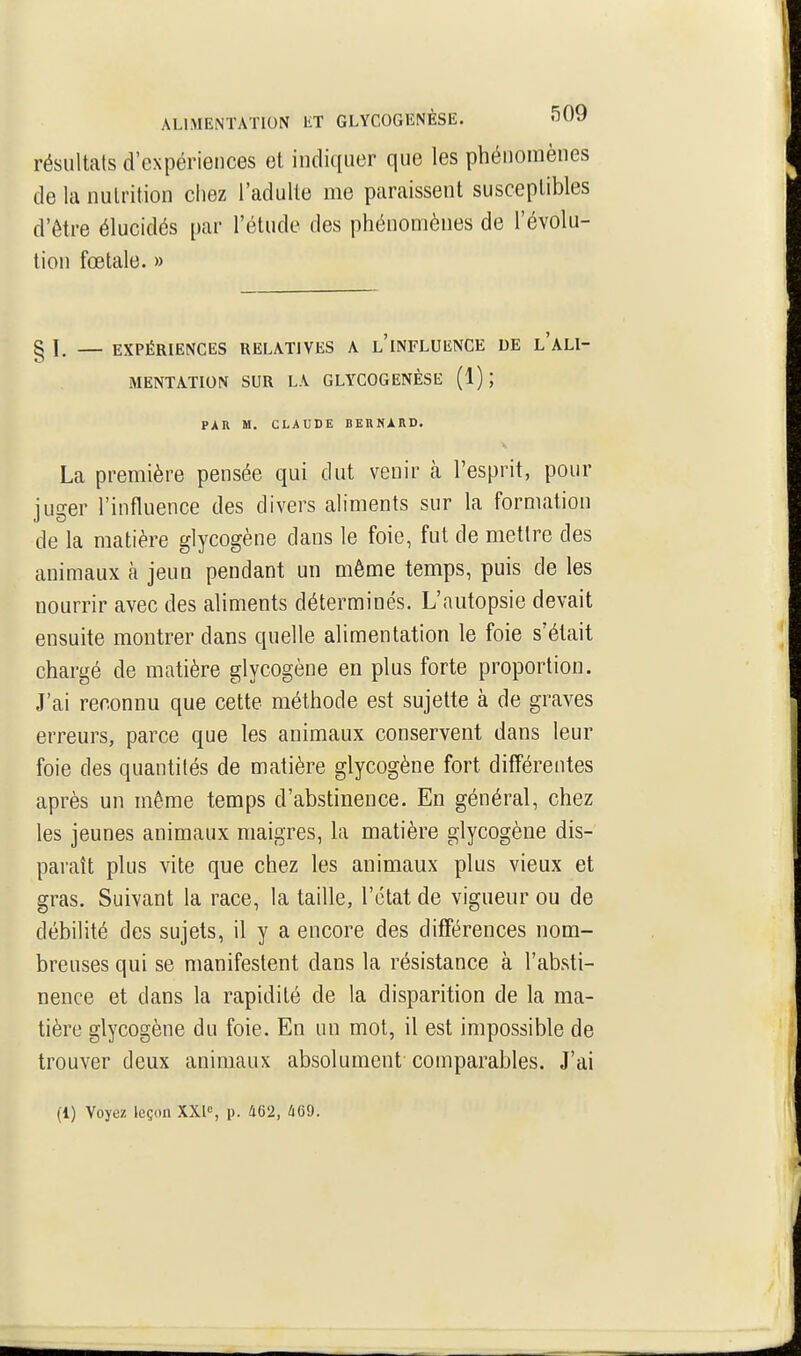 résultais d'expériences et indiquer que les phénomènes de la nutrition chez l'adulte me paraissent susceptibles d'être élucidés par l'étude des phénomènes de l'évolu- tion fœtale. » § I, — EXPÉRIENCES RELATIVES A l'iNFLUENCE DE l'aLI- MENTATION SUR LA GLYCOGENÈSE (1); PAR M. CLAUDE BERNARD. La première pensée qui dut venir cà l'esprit, pour juger l'influence des divers aliments sur la formation de la matière glycogène dans le foie, fut de mettre des animaux à jeun pendant un même temps, puis de les nourrir avec des aliments déterminés. L'autopsie devait ensuite montrer dans quelle ahmentation le foie s'était chargé de matière glycogène en plus forte proportion. J'ai reconnu que cette méthode est sujette à de graves erreurs, parce que les animaux conservent dans leur foie des quantités de matière glycogène fort différentes après un même temps d'abstinence. En général, chez les jeunes animaux maigres, la matière glycogène dis- paraît plus vite que chez les animaux plus vieux et gras. Suivant la race, la taille, l'état de vigueur ou de débilité des sujets, il y a encore des différences nom- breuses qui se manifestent dans la résistance à l'absti- nence et dans la rapidité de la disparition de la ma- tière glycogène du foie. En un mot, il est impossible de trouver deux animaux absolument comparables. J'ai