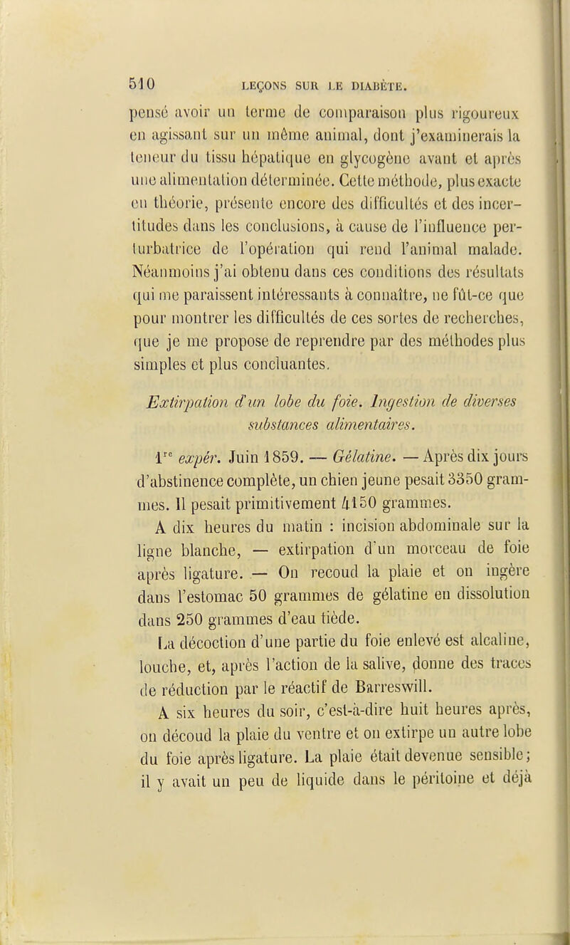 pensé avoir un terme de comparaison plus rigoureux en agissant sur un môme animal, dont j'examinerais la teneur du tissu hépatique en glycogène avant et après une alimentation déterminée. Cette méthode, plus exacte eu théorie, présente encore des difficultés et des incer- titudes dans les conclusions, à cause de l'influence per- lurbatrice de l'opération qui rend l'animal malade. Néanmoins j'ai obtenu dans ces conditions des résultats qui me paraissent intéressants à connaître, ne fût-ce que pour montrer les difficultés de ces sortes de recherches, que je me propose de reprendre par des méthodes plus simples et plus concluantes, Extirpation d'im. lobe du foie. Ingestion de diverses substances alimentaires, 1 expér. Juin 1859. — Gélatine. — Après dix jours d'abstinence complète, un chien jeune pesait 3350 gram- mes. 11 pesait primitivement 4150 grammes. A dix heures du matin : incision abdominale sur la ligne blanche, — extirpation d'un morceau de foie après ligature. — On recoud la plaie et on ingère dans l'estomac 50 grammes de gélatine en dissolution dans 250 grammes d'eau tiède. [.a décoction d'une partie du foie enlevé est alcaline, louche, et, après l'action de la salive, donne des traces de réduction par le réactif de Barreswill. A six heures du soir, c'est-à-dire huit heures après, on découd la plaie du ventre et on extirpe un autre lobe du foie après ligature. La plaie était devenue sensible; il y avait un peu de liquide dans le péritoine et déjà