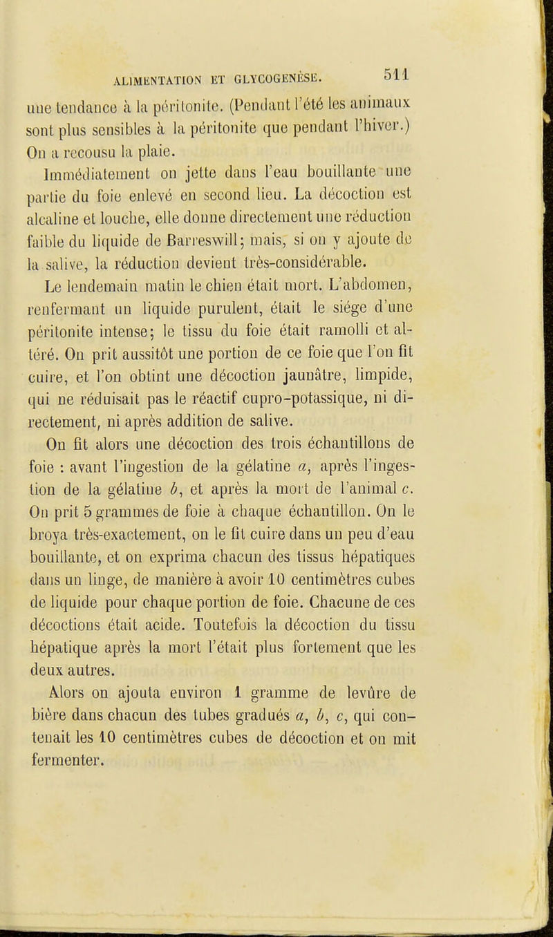 une tendaucB k la péritonite. (Pendant l'été les animaux sont plus sensibles à la péritonite que pendant l'hiver.) Ou a recousu la plaie. Immédiatement on jette dans l'eau bouillante une partie du foie enlevé en second lieu. La décoction est alcaline et louche, elle donne directement une réduction faible du liquide de Ban eswill; mais, si on y ajoute de la salive, la réduction devient très-considérable. Le lendemain matin le chien était mort. L'abdomen, renfermant un liquide purulent, était le siège d'une péritonite intense; le tissu du foie était ramolli et al- téré. On prit aussitôt une portion de ce foie que l'on fit cuire, et l'on obtint une décoction jaunâtre, limpide, qui ne réduisait pas le réactif eupro-potassique, ni di- rectement, ni après addition de salive. On fît alors une décoction des trois échantillons de foie : avant l'ingestion de la gélatine a, après l'inges- tion de la gélatine et après la mort de l'animal c. On prit 5 grammes de foie à chaque échantillon. On le broya très-exactement, on le fit cuire dans un peu d'eau bouillante, et on exprima chacun des tissus hépatiques dans un linge, de manière à avoir 10 centimètres cubes de liquide pour chaque portion de foie. Chacune de ces décoctions était acide. Toutefois la décoction du tissu hépatique après la mort l'était plus fortement que les deux autres. Alors on ajouta environ 1 gramme de levûre de bière dans chacun des tubes gradués a, ô, c, qui con- tenait les 10 centimètres cubes de décoction et on mit fermenter.