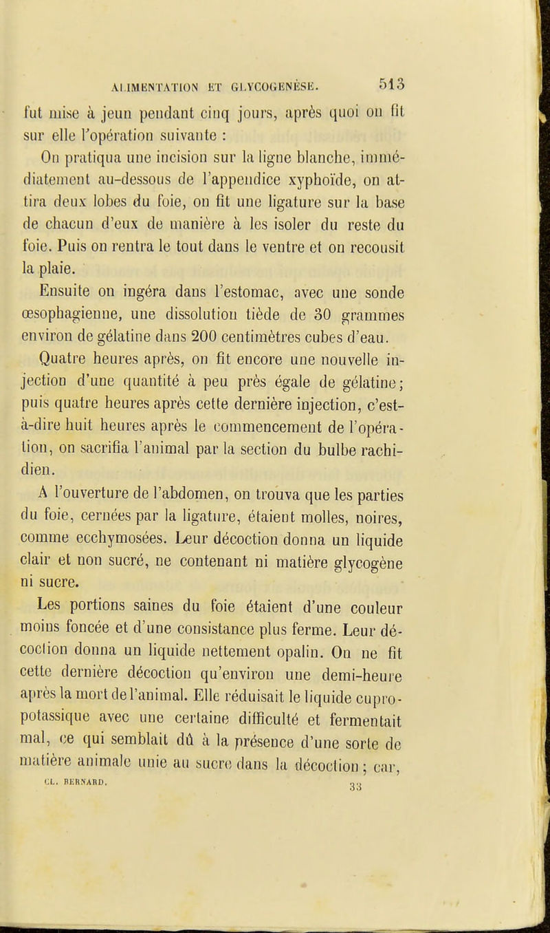 fut mise à jeun pendant cinq jours, après quoi on fit sur elle Topération suivante : On pratiqua une incision sur la ligne blanche, immé- diatement au-dessous de l'appendice xyphoïde, on at- tira deux lobes du foie, on fît une ligature sur la base de chacun d'eux de manière à les isoler du reste du foie. Puis on rentra le tout dans le ventre et on recousit la plaie. Ensuite ou ingéra dans l'estomac, avec une sonde œsophagienne, une dissolution tiède de 30 grammes environ de gélatine dans 200 centimètres cubes d'eau. Quatre heures après, on fit encore une nouvelle in- jection d'une quantité à peu près égale de gélatine; puis quatre heures après cette dernière injection, c'est- à-dire huit heures après le commencement de l'opéra- tion, on sacrifia l'animal par la section du bulbe rachi- dien. A l'ouverture de l'abdomen, on trouva que les parties du foie, cernées par la ligature, étaient molles, noires, comme ecchymosées. Leur décoction donna un liquide clair et non sucré, ne contenant ni matière glycogène ni sucre. Les portions saines du foie étaient d'une couleur moins foncée et d'une consistance plus ferme. Leur dé- coclion donna un liquide nettement opalin. On ne fit cette dernière décoction qu'environ une demi-heure après la mort de l'animal. Elle réduisait le liquide cupro- potassique avec une certaine difficulté et fermentait mal, ce qui semblait dû à la présence d'une sorte de matière animale unie au sucre dans la décoction ; car,