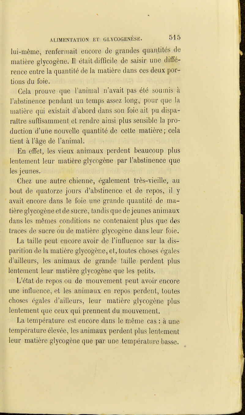 lui-même, renfermait encore de grandes quantités de matière glycogène. Il était difficile de saisir une diffé- rence entre la quantité de la matière dans ces deux por- tions du foie. Cela prouve que l'animal n'avait pas été soumis à l'abstinence pendant un temps assez long, pour que la matière qui existait d'abord dans son foie ait pu dispa- raître suffisamment et rendre ainsi plus sensible la pro- duction d'une nouvelle quantité de cette matière; cela tient à l'âge de l'animal. En effet, les vieux animaux perdent beaucoup plus lentement leur matière glycogène par l'abstinence que les jeunes. Chez une autre chienne, également très-vieille, au bout de quatorze jours d'abstinence et de repos, il y avait encore dans le foie une grande quantité de ma- tière glycogène et de sucre, tandis que de jeunes animaux dans les mêmes conditions ne contenaient plus que des traces de sucre ou de matière glycogène dans leur foie. La taille peut encore avoir de l'influence sur la dis- parition de la matière glycogène, et, toutes choses égales d'ailleurs, les animaux de grande taille perdent plus lentement leur matière glycogène que les petits. L'état de repos ou de mouvement peut avoir encore une influence, et les animaux en repos perdent, toutes choses égales d'ailleurs, leur matière glycogène plus lentement que ceux qui prennent du mouvement. La température est encore dans le môme cas : à une température élevée, les animaux perdent plus lentement leur matière glycogène que par une température basse.